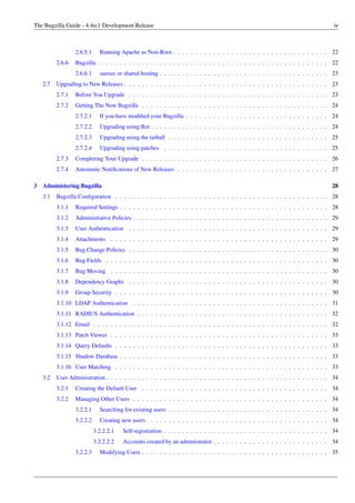 The Bugzilla Guide - 4.4rc1 Development Release                                                                                    iv



                 2.6.5.1     Running Apache as Non-Root . . . . . . . . . . . . . . . . . . . . . . . . . . . . . . . . . . . 22
         2.6.6   Bugzilla . . . . . . . . . . . . . . . . . . . . . . . . . . . . . . . . . . . . . . . . . . . . . . . . . . . . 22
                 2.6.6.1     suexec or shared hosting . . . . . . . . . . . . . . . . . . . . . . . . . . . . . . . . . . . . . . 23
   2.7   Upgrading to New Releases . . . . . . . . . . . . . . . . . . . . . . . . . . . . . . . . . . . . . . . . . . . . . . 23
         2.7.1   Before You Upgrade . . . . . . . . . . . . . . . . . . . . . . . . . . . . . . . . . . . . . . . . . . . . . 23
         2.7.2   Getting The New Bugzilla . . . . . . . . . . . . . . . . . . . . . . . . . . . . . . . . . . . . . . . . . . 24
                 2.7.2.1     If you have modiﬁed your Bugzilla . . . . . . . . . . . . . . . . . . . . . . . . . . . . . . . . 24
                 2.7.2.2     Upgrading using Bzr . . . . . . . . . . . . . . . . . . . . . . . . . . . . . . . . . . . . . . . . 24
                 2.7.2.3     Upgrading using the tarball . . . . . . . . . . . . . . . . . . . . . . . . . . . . . . . . . . . . 25
                 2.7.2.4     Upgrading using patches . . . . . . . . . . . . . . . . . . . . . . . . . . . . . . . . . . . . . 25
         2.7.3   Completing Your Upgrade . . . . . . . . . . . . . . . . . . . . . . . . . . . . . . . . . . . . . . . . . . 26
         2.7.4   Automatic Notiﬁcations of New Releases . . . . . . . . . . . . . . . . . . . . . . . . . . . . . . . . . . 27

3 Administering Bugzilla                                                                                                          28
   3.1   Bugzilla Conﬁguration . . . . . . . . . . . . . . . . . . . . . . . . . . . . . . . . . . . . . . . . . . . . . . . . 28
         3.1.1   Required Settings . . . . . . . . . . . . . . . . . . . . . . . . . . . . . . . . . . . . . . . . . . . . . . . 28
         3.1.2   Administrative Policies . . . . . . . . . . . . . . . . . . . . . . . . . . . . . . . . . . . . . . . . . . . . 29
         3.1.3   User Authentication . . . . . . . . . . . . . . . . . . . . . . . . . . . . . . . . . . . . . . . . . . . . . 29
         3.1.4   Attachments . . . . . . . . . . . . . . . . . . . . . . . . . . . . . . . . . . . . . . . . . . . . . . . . . 29
         3.1.5   Bug Change Policies . . . . . . . . . . . . . . . . . . . . . . . . . . . . . . . . . . . . . . . . . . . . . 30
         3.1.6   Bug Fields . . . . . . . . . . . . . . . . . . . . . . . . . . . . . . . . . . . . . . . . . . . . . . . . . . 30
         3.1.7   Bug Moving . . . . . . . . . . . . . . . . . . . . . . . . . . . . . . . . . . . . . . . . . . . . . . . . . 30
         3.1.8   Dependency Graphs . . . . . . . . . . . . . . . . . . . . . . . . . . . . . . . . . . . . . . . . . . . . . 30
         3.1.9   Group Security . . . . . . . . . . . . . . . . . . . . . . . . . . . . . . . . . . . . . . . . . . . . . . . . 30
         3.1.10 LDAP Authentication . . . . . . . . . . . . . . . . . . . . . . . . . . . . . . . . . . . . . . . . . . . . 31
         3.1.11 RADIUS Authentication . . . . . . . . . . . . . . . . . . . . . . . . . . . . . . . . . . . . . . . . . . . 32
         3.1.12 Email . . . . . . . . . . . . . . . . . . . . . . . . . . . . . . . . . . . . . . . . . . . . . . . . . . . . . 32
         3.1.13 Patch Viewer . . . . . . . . . . . . . . . . . . . . . . . . . . . . . . . . . . . . . . . . . . . . . . . . . 33
         3.1.14 Query Defaults . . . . . . . . . . . . . . . . . . . . . . . . . . . . . . . . . . . . . . . . . . . . . . . . 33
         3.1.15 Shadow Database . . . . . . . . . . . . . . . . . . . . . . . . . . . . . . . . . . . . . . . . . . . . . . . 33
         3.1.16 User Matching . . . . . . . . . . . . . . . . . . . . . . . . . . . . . . . . . . . . . . . . . . . . . . . . 33
   3.2   User Administration . . . . . . . . . . . . . . . . . . . . . . . . . . . . . . . . . . . . . . . . . . . . . . . . . . 34
         3.2.1   Creating the Default User . . . . . . . . . . . . . . . . . . . . . . . . . . . . . . . . . . . . . . . . . . 34
         3.2.2   Managing Other Users . . . . . . . . . . . . . . . . . . . . . . . . . . . . . . . . . . . . . . . . . . . . 34
                 3.2.2.1     Searching for existing users . . . . . . . . . . . . . . . . . . . . . . . . . . . . . . . . . . . . 34
                 3.2.2.2     Creating new users . . . . . . . . . . . . . . . . . . . . . . . . . . . . . . . . . . . . . . . . . 34
                           3.2.2.2.1   Self-registration . . . . . . . . . . . . . . . . . . . . . . . . . . . . . . . . . . . . . 34
                           3.2.2.2.2   Accounts created by an administrator . . . . . . . . . . . . . . . . . . . . . . . . . . 34
                 3.2.2.3     Modifying Users . . . . . . . . . . . . . . . . . . . . . . . . . . . . . . . . . . . . . . . . . . 35
 