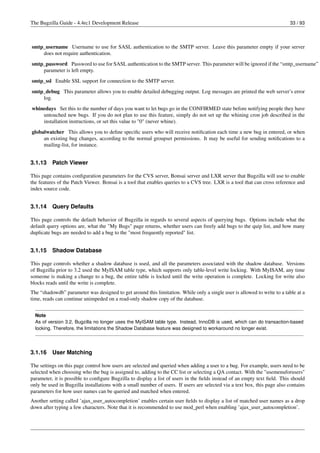 The Bugzilla Guide - 4.4rc1 Development Release                                                                            33 / 93



smtp_username Username to use for SASL authentication to the SMTP server. Leave this parameter empty if your server
    does not require authentication.
smtp_password Password to use for SASL authentication to the SMTP server. This parameter will be ignored if the “smtp_username”
    parameter is left empty.
smtp_ssl Enable SSL support for connection to the SMTP server.
smtp_debug This parameter allows you to enable detailed debugging output. Log messages are printed the web server’s error
    log.
whinedays Set this to the number of days you want to let bugs go in the CONFIRMED state before notifying people they have
    untouched new bugs. If you do not plan to use this feature, simply do not set up the whining cron job described in the
    installation instructions, or set this value to "0" (never whine).
globalwatcher This allows you to deﬁne speciﬁc users who will receive notiﬁcation each time a new bug in entered, or when
     an existing bug changes, according to the normal groupset permissions. It may be useful for sending notiﬁcations to a
     mailing-list, for instance.


3.1.13    Patch Viewer

This page contains conﬁguration parameters for the CVS server, Bonsai server and LXR server that Bugzilla will use to enable
the features of the Patch Viewer. Bonsai is a tool that enables queries to a CVS tree. LXR is a tool that can cross reference and
index source code.


3.1.14    Query Defaults

This page controls the default behavior of Bugzilla in regards to several aspects of querying bugs. Options include what the
default query options are, what the "My Bugs" page returns, whether users can freely add bugs to the quip list, and how many
duplicate bugs are needed to add a bug to the "most frequently reported" list.


3.1.15    Shadow Database

This page controls whether a shadow database is used, and all the parameters associated with the shadow database. Versions
of Bugzilla prior to 3.2 used the MyISAM table type, which supports only table-level write locking. With MyISAM, any time
someone is making a change to a bug, the entire table is locked until the write operation is complete. Locking for write also
blocks reads until the write is complete.
The “shadowdb” parameter was designed to get around this limitation. While only a single user is allowed to write to a table at a
time, reads can continue unimpeded on a read-only shadow copy of the database.


  Note
  As of version 3.2, Bugzilla no longer uses the MyISAM table type. Instead, InnoDB is used, which can do transaction-based
  locking. Therefore, the limitations the Shadow Database feature was designed to workaround no longer exist.




3.1.16    User Matching

The settings on this page control how users are selected and queried when adding a user to a bug. For example, users need to be
selected when choosing who the bug is assigned to, adding to the CC list or selecting a QA contact. With the "usemenuforusers"
parameter, it is possible to conﬁgure Bugzilla to display a list of users in the ﬁelds instead of an empty text ﬁeld. This should
only be used in Bugzilla installations with a small number of users. If users are selected via a text box, this page also contains
parameters for how user names can be queried and matched when entered.
Another setting called ’ajax_user_autocompletion’ enables certain user ﬁelds to display a list of matched user names as a drop
down after typing a few characters. Note that it is recommended to use mod_perl when enabling ’ajax_user_autocompletion’.
 