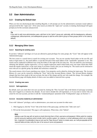 The Bugzilla Guide - 4.4rc1 Development Release                                                                                   34 / 93




3.2       User Administration

3.2.1     Creating the Default User

When you ﬁrst run checksetup.pl after installing Bugzilla, it will prompt you for the administrative username (email address)
and password for this "super user". If for some reason you delete the "super user" account, re-running checksetup.pl will again
prompt you for this username and password.

  Tip
  If you wish to add more administrative users, add them to the "admin" group and, optionally, edit the tweakparams, editusers,
  creategroups, editcomponents, and editkeywords groups to add the entire admin group to those groups (which is the case by
  default).




3.2.2     Managing Other Users

3.2.2.1     Searching for existing users

If you have “editusers” privileges or if you are allowed to grant privileges for some groups, the “Users” link will appear in the
Administration page.
The ﬁrst screen is a search form to search for existing user accounts. You can run searches based either on the user ID, real
name or login name (i.e. the email address, or just the ﬁrst part of the email address if the "emailsufﬁx" parameter is set). The
search can be conducted in different ways using the listbox to the right of the text entry box. You can match by case-insensitive
substring (the default), regular expression, a reverse regular expression match (which ﬁnds every user name which does NOT
match the regular expression), or the exact string if you know exactly who you are looking for. The search can be restricted to
users who are in a speciﬁc group. By default, the restriction is turned off.
The search returns a list of users matching your criteria. User properties can be edited by clicking the login name. The Account
History of a user can be viewed by clicking the "View" link in the Account History column. The Account History displays
changes that have been made to the user account, the time of the change and the user who made the change. For example, the
Account History page will display details of when a user was added or removed from a group.


3.2.2.2     Creating new users

3.2.2.2.1    Self-registration

By default, users can create their own user accounts by clicking the “New Account” link at the bottom of each page (assuming
they aren’t logged in as someone else already). If you want to disable this self-registration, or if you want to restrict who can
create his own user account, you have to edit the “createemailregexp” parameter in the “Conﬁguration” page, see Section 3.1.


3.2.2.2.2    Accounts created by an administrator

Users with “editusers” privileges, such as administrators, can create user accounts for other users:

   1. After logging in, click the "Users" link at the footer of the query page, and then click "Add a new user".
   2. Fill out the form presented. This page is self-explanatory. When done, click "Submit".

          Note
          Adding a user this way will not send an email informing them of their username and password. While useful for creating
          dummy accounts (watchers which shuttle mail to another system, for instance, or email addresses which are a mailing
          list), in general it is preferable to log out and use the “New Account” button to create users, as it will pre-populate all the
          required ﬁelds and also notify the user of her account name and password.
 