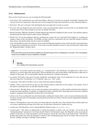 The Bugzilla Guide - 4.4rc1 Development Release                                                                            35 / 93



3.2.2.3   Modifying Users

Once you have found your user, you can change the following ﬁelds:

• Login Name: This is generally the user’s full email address. However, if you have are using the “emailsufﬁx” parameter, this
  may just be the user’s login name. Note that users can now change their login names themselves (to any valid email address).
• Real Name: The user’s real name. Note that Bugzilla does not require this to create an account.
• Password: You can change the user’s password here. Users can automatically request a new password, so you shouldn’t need
  to do this often. If you want to disable an account, see Disable Text below.
• Bugmail Disabled: Mark this checkbox to disable bugmail and whinemail completely for this account. This checkbox replaces
  the data/nomail ﬁle which existed in older versions of Bugzilla.
• Disable Text: If you type anything in this box, including just a space, the user is prevented from logging in, or making any
  changes to bugs via the web interface. The HTML you type in this box is presented to the user when they attempt to perform
  these actions, and should explain why the account was disabled.
  Users with disabled accounts will continue to receive mail from Bugzilla; furthermore, they will not be able to log in themselves
  to change their own preferences and stop it. If you want an account (disabled or active) to stop receiving mail, simply check
  the “Bugmail Disabled” checkbox above.

    Note
    Even users whose accounts have been disabled can still submit bugs via the e-mail gateway, if one exists. The e-mail gateway
    should not be enabled for secure installations of Bugzilla.




             Warning
             Don’t disable all the administrator accounts!



• <groupname>: If you have created some groups, e.g. "securitysensitive", then checkboxes will appear here to allow you to
  add users to, or remove them from, these groups. The ﬁrst checkbox gives the user the ability to add and remove other users as
  members of this group. The second checkbox adds the user himself as a member of the group.
• canconﬁrm: This ﬁeld is only used if you have enabled the "unconﬁrmed" status. If you enable this for a user, that user can
  then move bugs from "Unconﬁrmed" to a "Conﬁrmed" status (e.g.: "New" status).
• creategroups: This option will allow a user to create and destroy groups in Bugzilla.
• editbugs: Unless a user has this bit set, they can only edit those bugs for which they are the assignee or the reporter. Even if
  this option is unchecked, users can still add comments to bugs.
• editcomponents: This ﬂag allows a user to create new products and components, as well as modify and destroy those that have
  no bugs associated with them. If a product or component has bugs associated with it, those bugs must be moved to a different
  product or component before Bugzilla will allow them to be destroyed.
• editkeywords: If you use Bugzilla’s keyword functionality, enabling this feature allows a user to create and destroy keywords.
  As always, the keywords for existing bugs containing the keyword the user wishes to destroy must be changed before Bugzilla
  will allow it to die.
• editusers: This ﬂag allows a user to do what you’re doing right now: edit other users. This will allow those with the right to do
  so to remove administrator privileges from other users or grant them to themselves. Enable with care.
• tweakparams: This ﬂag allows a user to change Bugzilla’s Params (using editparams.cgi.)
• <productname>: This allows an administrator to specify the products in which a user can see bugs. If you turn on the
  “makeproductgroups” parameter in the Group Security Panel in the Parameters page, then Bugzilla creates one group per
  product (at the time you create the product), and this group has exactly the same name as the product itself. Note that for
  products that already exist when the parameter is turned on, the corresponding group will not be created. The user must still
  have the “editbugs” privilege to edit bugs in these products.
 