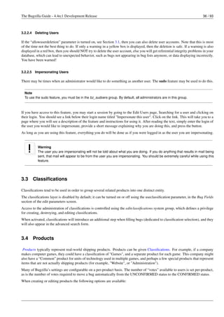 The Bugzilla Guide - 4.4rc1 Development Release                                                                              36 / 93



3.2.2.4   Deleting Users

If the “allowuserdeletion” parameter is turned on, see Section 3.1, then you can also delete user accounts. Note that this is most
of the time not the best thing to do. If only a warning in a yellow box is displayed, then the deletion is safe. If a warning is also
displayed in a red box, then you should NOT try to delete the user account, else you will get referential integrity problems in your
database, which can lead to unexpected behavior, such as bugs not appearing in bug lists anymore, or data displaying incorrectly.
You have been warned!


3.2.2.5   Impersonating Users

There may be times when an administrator would like to do something as another user. The sudo feature may be used to do this.


  Note
  To use the sudo feature, you must be in the bz_sudoers group. By default, all administrators are in this group.



If you have access to this feature, you may start a session by going to the Edit Users page, Searching for a user and clicking on
their login. You should see a link below their login name titled "Impersonate this user". Click on the link. This will take you to a
page where you will see a description of the feature and instructions for using it. After reading the text, simply enter the login of
the user you would like to impersonate, provide a short message explaining why you are doing this, and press the button.
As long as you are using this feature, everything you do will be done as if you were logged in as the user you are impersonating.


           Warning
           The user you are impersonating will not be told about what you are doing. If you do anything that results in mail being
           sent, that mail will appear to be from the user you are impersonating. You should be extremely careful while using this
           feature.




3.3       Classiﬁcations

Classiﬁcations tend to be used in order to group several related products into one distinct entity.
The classiﬁcations layer is disabled by default; it can be turned on or off using the useclassiﬁcation parameter, in the Bug Fields
section of the edit parameters screen.
Access to the administration of classiﬁcations is controlled using the editclassiﬁcations system group, which deﬁnes a privilege
for creating, destroying, and editing classiﬁcations.
When activated, classiﬁcations will introduce an additional step when ﬁlling bugs (dedicated to classiﬁcation selection), and they
will also appear in the advanced search form.


3.4       Products

 Products typically represent real-world shipping products. Products can be given Classiﬁcations. For example, if a company
makes computer games, they could have a classiﬁcation of "Games", and a separate product for each game. This company might
also have a “Common” product for units of technology used in multiple games, and perhaps a few special products that represent
items that are not actually shipping products (for example, "Website", or "Administration").
Many of Bugzilla’s settings are conﬁgurable on a per-product basis. The number of “votes” available to users is set per-product,
as is the number of votes required to move a bug automatically from the UNCONFIRMED status to the CONFIRMED status.
When creating or editing products the following options are available:
 