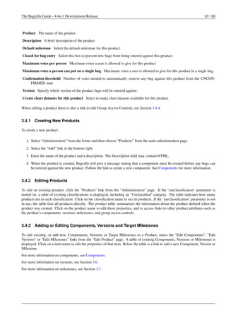 The Bugzilla Guide - 4.4rc1 Development Release                                                                            37 / 93



Product The name of the product
Description A brief description of the product
Default milestone Select the default milestone for this product.

Closed for bug entry Select this box to prevent new bugs from being entered against this product.
Maximum votes per person Maximum votes a user is allowed to give for this product
Maximum votes a person can put on a single bug Maximum votes a user is allowed to give for this product in a single bug

Conﬁrmation threshold Number of votes needed to automatically remove any bug against this product from the UNCON-
    FIRMED state
Version Specify which version of the product bugs will be entered against.
Create chart datasets for this product Select to make chart datasets available for this product.

When editing a product there is also a link to edit Group Access Controls, see Section 3.4.4.


3.4.1   Creating New Products

To create a new product:

   1. Select “Administration” from the footer and then choose “Products” from the main administration page.
   2. Select the “Add” link in the bottom right.
   3. Enter the name of the product and a description. The Description ﬁeld may contain HTML.
   4. When the product is created, Bugzilla will give a message stating that a component must be created before any bugs can
      be entered against the new product. Follow the link to create a new component. See Components for more information.


3.4.2   Editing Products

To edit an existing product, click the "Products" link from the "Administration" page. If the ’useclassiﬁcation’ parameter is
turned on, a table of existing classiﬁcations is displayed, including an "Unclassiﬁed" category. The table indicates how many
products are in each classiﬁcation. Click on the classiﬁcation name to see its products. If the ’useclassiﬁcation’ parameter is not
in use, the table lists all products directly. The product table summarizes the information about the product deﬁned when the
product was created. Click on the product name to edit these properties, and to access links to other product attributes such as
the product’s components, versions, milestones, and group access controls.


3.4.3   Adding or Editing Components, Versions and Target Milestones

To edit existing, or add new, Components, Versions or Target Milestones to a Product, select the "Edit Components", "Edit
Versions" or "Edit Milestones" links from the "Edit Product" page. A table of existing Components, Versions or Milestones is
displayed. Click on a item name to edit the properties of that item. Below the table is a link to add a new Component, Version or
Milestone.
For more information on components, see Components.
For more information on versions, see Section 3.6.
For more information on milestones, see Section 3.7.
 