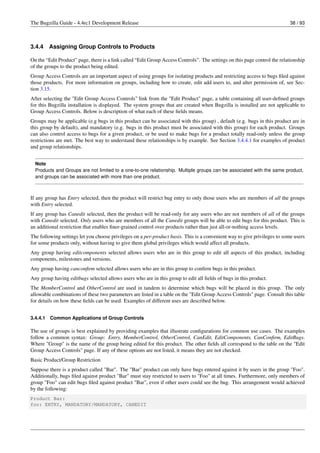 The Bugzilla Guide - 4.4rc1 Development Release                                                                            38 / 93



3.4.4     Assigning Group Controls to Products

On the “Edit Product” page, there is a link called “Edit Group Access Controls”. The settings on this page control the relationship
of the groups to the product being edited.
Group Access Controls are an important aspect of using groups for isolating products and restricting access to bugs ﬁled against
those products. For more information on groups, including how to create, edit add users to, and alter permission of, see Sec-
tion 3.15.
After selecting the "Edit Group Access Controls" link from the "Edit Product" page, a table containing all user-deﬁned groups
for this Bugzilla installation is displayed. The system groups that are created when Bugzilla is installed are not applicable to
Group Access Controls. Below is description of what each of these ﬁelds means.
Groups may be applicable (e.g bugs in this product can be associated with this group) , default (e.g. bugs in this product are in
this group by default), and mandatory (e.g. bugs in this product must be associated with this group) for each product. Groups
can also control access to bugs for a given product, or be used to make bugs for a product totally read-only unless the group
restrictions are met. The best way to understand these relationships is by example. See Section 3.4.4.1 for examples of product
and group relationships.


  Note
  Products and Groups are not limited to a one-to-one relationship. Multiple groups can be associated with the same product,
  and groups can be associated with more than one product.



If any group has Entry selected, then the product will restrict bug entry to only those users who are members of all the groups
with Entry selected.
If any group has Canedit selected, then the product will be read-only for any users who are not members of all of the groups
with Canedit selected. Only users who are members of all the Canedit groups will be able to edit bugs for this product. This is
an additional restriction that enables ﬁner-grained control over products rather than just all-or-nothing access levels.
The following settings let you choose privileges on a per-product basis. This is a convenient way to give privileges to some users
for some products only, without having to give them global privileges which would affect all products.
Any group having editcomponents selected allows users who are in this group to edit all aspects of this product, including
components, milestones and versions.
Any group having canconﬁrm selected allows users who are in this group to conﬁrm bugs in this product.
Any group having editbugs selected allows users who are in this group to edit all ﬁelds of bugs in this product.
The MemberControl and OtherControl are used in tandem to determine which bugs will be placed in this group. The only
allowable combinations of these two parameters are listed in a table on the "Edit Group Access Controls" page. Consult this table
for details on how these ﬁelds can be used. Examples of different uses are described below.


3.4.4.1   Common Applications of Group Controls

The use of groups is best explained by providing examples that illustrate conﬁgurations for common use cases. The examples
follow a common syntax: Group: Entry, MemberControl, OtherControl, CanEdit, EditComponents, CanConﬁrm, EditBugs.
Where "Group" is the name of the group being edited for this product. The other ﬁelds all correspond to the table on the "Edit
Group Access Controls" page. If any of these options are not listed, it means they are not checked.
Basic Product/Group Restriction
Suppose there is a product called "Bar". The "Bar" product can only have bugs entered against it by users in the group "Foo".
Additionally, bugs ﬁled against product "Bar" must stay restricted to users to "Foo" at all times. Furthermore, only members of
group "Foo" can edit bugs ﬁled against product "Bar", even if other users could see the bug. This arrangement would achieved
by the following:
Product Bar:
foo: ENTRY, MANDATORY/MANDATORY, CANEDIT
 