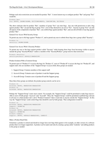 The Bugzilla Guide - 4.4rc1 Development Release                                                                           39 / 93



Perhaps such strict restrictions are not needed for product "Bar". A more lenient way to conﬁgure product "Bar" and group "Foo"
would be:
Product Bar:
foo: ENTRY, SHOWN/SHOWN, EDITCOMPONENTS, CANCONFIRM, EDITBUGS

The above indicates that for product "Bar", members of group "Foo" can enter bugs. Any one with permission to edit a bug
against product "Bar" can put the bug in group "Foo", even if they themselves are not in "Foo". Anyone in group "Foo" can edit
all aspects of the components of product "Bar", can conﬁrm bugs against product "Bar", and can edit all ﬁelds of any bug against
product "Bar".
General User Access With Security Group
To permit any user to ﬁle bugs against "Product A", and to permit any user to submit those bugs into a group called "Security":
Product A:
security: SHOWN/SHOWN

General User Access With A Security Product
To permit any user to ﬁle bugs against product called "Security" while keeping those bugs from becoming visible to anyone
outside the group "SecurityWorkers" (unless a member of the "SecurityWorkers" group removes that restriction):
Product Security:
securityworkers: DEFAULT/MANDATORY

Product Isolation With a Common Group
To permit users of "Product A" to access the bugs for "Product A", users of "Product B" to access the bugs for "Product B", and
support staff, who are members of the "Support Group" to access both, three groups are needed:

   1. Support Group: Contains members of the support staff.
   2. AccessA Group: Contains users of product A and the Support group.
   3. AccessB Group: Contains users of product B and the Support group.

Once these three groups are deﬁned, the product group controls can be set to:
Product A:
AccessA: ENTRY, MANDATORY/MANDATORY
Product B:
AccessB: ENTRY, MANDATORY/MANDATORY

Perhaps the "Support Group" wants more control. For example, the "Support Group" could be permitted to make bugs inacces-
sible to users of both groups "AccessA" and "AccessB". Then, the "Support Group" could be permitted to publish bugs relevant
to all users in a third product (let’s call it "Product Common") that is read-only to anyone outside the "Support Group". In this
way the "Support Group" could control bugs that should be seen by both groups. That conﬁguration would be:
Product A:
AccessA: ENTRY, MANDATORY/MANDATORY
Support: SHOWN/NA
Product B:
AccessB: ENTRY, MANDATORY/MANDATORY
Support: SHOWN/NA
Product Common:
Support: ENTRY, DEFAULT/MANDATORY, CANEDIT

Make a Product Read Only
Sometimes a product is retired and should no longer have new bugs ﬁled against it (for example, an older version of a software
product that is no longer supported). A product can be made read-only by creating a group called "readonly" and adding products
to the group as needed:
 