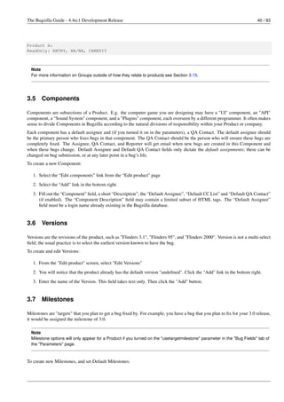 The Bugzilla Guide - 4.4rc1 Development Release                                                                             40 / 93




Product A:
ReadOnly: ENTRY, NA/NA, CANEDIT



  Note
  For more information on Groups outside of how they relate to products see Section 3.15.




3.5    Components

Components are subsections of a Product. E.g. the computer game you are designing may have a "UI" component, an "API"
component, a "Sound System" component, and a "Plugins" component, each overseen by a different programmer. It often makes
sense to divide Components in Bugzilla according to the natural divisions of responsibility within your Product or company.
Each component has a default assignee and (if you turned it on in the parameters), a QA Contact. The default assignee should
be the primary person who ﬁxes bugs in that component. The QA Contact should be the person who will ensure these bugs are
completely ﬁxed. The Assignee, QA Contact, and Reporter will get email when new bugs are created in this Component and
when these bugs change. Default Assignee and Default QA Contact ﬁelds only dictate the default assignments; these can be
changed on bug submission, or at any later point in a bug’s life.
To create a new Component:

   1. Select the “Edit components” link from the “Edit product” page
   2. Select the “Add” link in the bottom right.
   3. Fill out the “Component” ﬁeld, a short “Description”, the “Default Assignee”, “Default CC List” and “Default QA Contact”
      (if enabled). The “Component Description” ﬁeld may contain a limited subset of HTML tags. The “Default Assignee”
      ﬁeld must be a login name already existing in the Bugzilla database.


3.6    Versions

Versions are the revisions of the product, such as "Flinders 3.1", "Flinders 95", and "Flinders 2000". Version is not a multi-select
ﬁeld; the usual practice is to select the earliest version known to have the bug.
To create and edit Versions:

   1. From the "Edit product" screen, select "Edit Versions"
   2. You will notice that the product already has the default version "undeﬁned". Click the "Add" link in the bottom right.
   3. Enter the name of the Version. This ﬁeld takes text only. Then click the "Add" button.


3.7    Milestones

Milestones are "targets" that you plan to get a bug ﬁxed by. For example, you have a bug that you plan to ﬁx for your 3.0 release,
it would be assigned the milestone of 3.0.

  Note
  Milestone options will only appear for a Product if you turned on the "usetargetmilestone" parameter in the "Bug Fields" tab of
  the "Parameters" page.



To create new Milestones, and set Default Milestones:
 