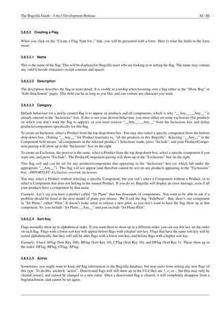The Bugzilla Guide - 4.4rc1 Development Release                                                                            43 / 93



3.8.5.2     Creating a Flag

When you click on the “Create a Flag Type for...” link, you will be presented with a form. Here is what the ﬁelds in the form
mean:


3.8.5.2.1    Name

This is the name of the ﬂag. This will be displayed to Bugzilla users who are looking at or setting the ﬂag. The name may contain
any valid Unicode characters except commas and spaces.


3.8.5.2.2    Description

The description describes the ﬂag in more detail. It is visible in a tooltip when hovering over a ﬂag either in the “Show Bug” or
“Edit Attachment” pages. This ﬁeld can be as long as you like, and can contain any character you want.


3.8.5.2.3    Category

Default behaviour for a newly-created ﬂag is to appear on products and all components, which is why “__Any__:__Any__” is
already entered in the “Inclusions” box. If this is not your desired behaviour, you must either set some exclusions (for products
on which you don’t want the ﬂag to appear), or you must remove “__Any__:__Any__” from the Inclusions box and deﬁne
products/components speciﬁcally for this ﬂag.
To create an Inclusion, select a Product from the top drop-down box. You may also select a speciﬁc component from the bottom
drop-down box. (Setting “__Any__” for Product translates to, “all the products in this Bugzilla”. Selecting “__Any__” in the
Component ﬁeld means “all components in the selected product.”) Selections made, press “Include”, and your Product/Compo-
nent pairing will show up in the “Inclusions” box on the right.
To create an Exclusion, the process is the same; select a Product from the top drop-down box, select a speciﬁc component if you
want one, and press “Exclude”. The Product/Component pairing will show up in the “Exclusions” box on the right.
This ﬂag will and can be set for any products/components that appearing in the “Inclusions” box (or which fall under the
appropriate “__Any__”). This ﬂag will not appear (and therefore cannot be set) on any products appearing in the “Exclusions”
box. IMPORTANT: Exclusions override inclusions.
You may select a Product without selecting a speciﬁc Component, but you can’t select a Component without a Product, or to
select a Component that does not belong to the named Product. If you do so, Bugzilla will display an error message, even if all
your products have a component by that name.
Example: Let’s say you have a product called “Jet Plane” that has thousands of components. You want to be able to ask if a
problem should be ﬁxed in the next model of plane you release. We’ll call the ﬂag “ﬁxInNext”. But, there’s one component
in “Jet Plane,” called “Pilot.” It doesn’t make sense to release a new pilot, so you don’t want to have the ﬂag show up in that
component. So, you include “Jet Plane:__Any__” and you exclude “Jet Plane:Pilot”.


3.8.5.2.4    Sort Key

Flags normally show up in alphabetical order. If you want them to show up in a different order, you can use this key set the order
on each ﬂag. Flags with a lower sort key will appear before ﬂags with a higher sort key. Flags that have the same sort key will be
sorted alphabetically, but they will still be after ﬂags with a lower sort key, and before ﬂags with a higher sort key.
Example: I have AFlag (Sort Key 100), BFlag (Sort Key 10), CFlag (Sort Key 10), and DFlag (Sort Key 1). These show up in
the order: DFlag, BFlag, CFlag, AFlag.


3.8.5.2.5    Active

Sometimes, you might want to keep old ﬂag information in the Bugzilla database, but stop users from setting any new ﬂags of
this type. To do this, uncheck “active”. Deactivated ﬂags will still show up in the UI if they are ?, +, or -, but they may only be
cleared (unset), and cannot be changed to a new value. Once a deactivated ﬂag is cleared, it will completely disappear from a
bug/attachment, and cannot be set again.
 