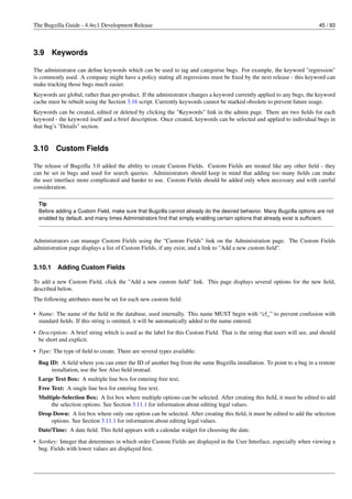 The Bugzilla Guide - 4.4rc1 Development Release                                                                            45 / 93




3.9      Keywords

The administrator can deﬁne keywords which can be used to tag and categorise bugs. For example, the keyword "regression"
is commonly used. A company might have a policy stating all regressions must be ﬁxed by the next release - this keyword can
make tracking those bugs much easier.
Keywords are global, rather than per-product. If the administrator changes a keyword currently applied to any bugs, the keyword
cache must be rebuilt using the Section 3.16 script. Currently keywords cannot be marked obsolete to prevent future usage.
Keywords can be created, edited or deleted by clicking the "Keywords" link in the admin page. There are two ﬁelds for each
keyword - the keyword itself and a brief description. Once created, keywords can be selected and applied to individual bugs in
that bug’s "Details" section.


3.10     Custom Fields

The release of Bugzilla 3.0 added the ability to create Custom Fields. Custom Fields are treated like any other ﬁeld - they
can be set in bugs and used for search queries. Administrators should keep in mind that adding too many ﬁelds can make
the user interface more complicated and harder to use. Custom Fields should be added only when necessary and with careful
consideration.

  Tip
  Before adding a Custom Field, make sure that Bugzilla cannot already do the desired behavior. Many Bugzilla options are not
  enabled by default, and many times Administrators ﬁnd that simply enabling certain options that already exist is sufﬁcient.



Administrators can manage Custom Fields using the “Custom Fields” link on the Administration page. The Custom Fields
administration page displays a list of Custom Fields, if any exist, and a link to "Add a new custom ﬁeld".


3.10.1    Adding Custom Fields

To add a new Custom Field, click the "Add a new custom ﬁeld" link. This page displays several options for the new ﬁeld,
described below.
The following attributes must be set for each new custom ﬁeld:

• Name: The name of the ﬁeld in the database, used internally. This name MUST begin with “cf_” to prevent confusion with
  standard ﬁelds. If this string is omitted, it will be automatically added to the name entered.
• Description: A brief string which is used as the label for this Custom Field. That is the string that users will see, and should
  be short and explicit.
• Type: The type of ﬁeld to create. There are several types available:
  Bug ID: A ﬁeld where you can enter the ID of another bug from the same Bugzilla installation. To point to a bug in a remote
       installation, use the See Also ﬁeld instead.
  Large Text Box: A multiple line box for entering free text.
  Free Text: A single line box for entering free text.
  Multiple-Selection Box: A list box where multiple options can be selected. After creating this ﬁeld, it must be edited to add
      the selection options. See Section 3.11.1 for information about editing legal values.
  Drop Down: A list box where only one option can be selected. After creating this ﬁeld, it must be edited to add the selection
      options. See Section 3.11.1 for information about editing legal values.
  Date/Time: A date ﬁeld. This ﬁeld appears with a calendar widget for choosing the date.
• Sortkey: Integer that determines in which order Custom Fields are displayed in the User Interface, especially when viewing a
  bug. Fields with lower values are displayed ﬁrst.
 