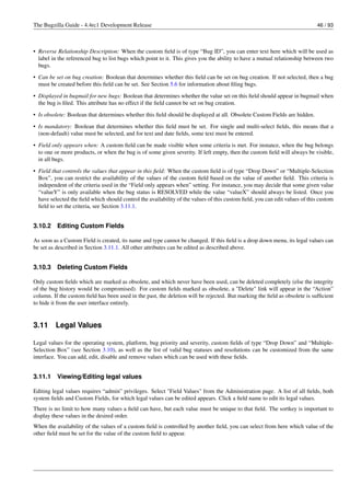 The Bugzilla Guide - 4.4rc1 Development Release                                                                             46 / 93



• Reverse Relationship Description: When the custom ﬁeld is of type “Bug ID”, you can enter text here which will be used as
  label in the referenced bug to list bugs which point to it. This gives you the ability to have a mutual relationship between two
  bugs.

• Can be set on bug creation: Boolean that determines whether this ﬁeld can be set on bug creation. If not selected, then a bug
  must be created before this ﬁeld can be set. See Section 5.6 for information about ﬁling bugs.
• Displayed in bugmail for new bugs: Boolean that determines whether the value set on this ﬁeld should appear in bugmail when
  the bug is ﬁled. This attribute has no effect if the ﬁeld cannot be set on bug creation.
• Is obsolete: Boolean that determines whether this ﬁeld should be displayed at all. Obsolete Custom Fields are hidden.

• Is mandatory: Boolean that determines whether this ﬁeld must be set. For single and multi-select ﬁelds, this means that a
  (non-default) value must be selected, and for text and date ﬁelds, some text must be entered.
• Field only appears when: A custom ﬁeld can be made visible when some criteria is met. For instance, when the bug belongs
  to one or more products, or when the bug is of some given severity. If left empty, then the custom ﬁeld will always be visible,
  in all bugs.
• Field that controls the values that appear in this ﬁeld: When the custom ﬁeld is of type “Drop Down” or “Multiple-Selection
  Box”, you can restrict the availability of the values of the custom ﬁeld based on the value of another ﬁeld. This criteria is
  independent of the criteria used in the “Field only appears when” setting. For instance, you may decide that some given value
  “valueY” is only available when the bug status is RESOLVED while the value “valueX” should always be listed. Once you
  have selected the ﬁeld which should control the availability of the values of this custom ﬁeld, you can edit values of this custom
  ﬁeld to set the criteria, see Section 3.11.1.


3.10.2    Editing Custom Fields

As soon as a Custom Field is created, its name and type cannot be changed. If this ﬁeld is a drop down menu, its legal values can
be set as described in Section 3.11.1. All other attributes can be edited as described above.


3.10.3    Deleting Custom Fields

Only custom ﬁelds which are marked as obsolete, and which never have been used, can be deleted completely (else the integrity
of the bug history would be compromised). For custom ﬁelds marked as obsolete, a "Delete" link will appear in the “Action”
column. If the custom ﬁeld has been used in the past, the deletion will be rejected. But marking the ﬁeld as obsolete is sufﬁcient
to hide it from the user interface entirely.


3.11     Legal Values

Legal values for the operating system, platform, bug priority and severity, custom ﬁelds of type “Drop Down” and “Multiple-
Selection Box” (see Section 3.10), as well as the list of valid bug statuses and resolutions can be customized from the same
interface. You can add, edit, disable and remove values which can be used with these ﬁelds.


3.11.1    Viewing/Editing legal values

Editing legal values requires “admin” privileges. Select "Field Values" from the Administration page. A list of all ﬁelds, both
system ﬁelds and Custom Fields, for which legal values can be edited appears. Click a ﬁeld name to edit its legal values.
There is no limit to how many values a ﬁeld can have, but each value must be unique to that ﬁeld. The sortkey is important to
display these values in the desired order.
When the availability of the values of a custom ﬁeld is controlled by another ﬁeld, you can select from here which value of the
other ﬁeld must be set for the value of the custom ﬁeld to appear.
 