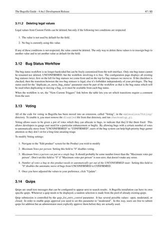 The Bugzilla Guide - 4.4rc1 Development Release                                                                             47 / 93



3.11.2    Deleting legal values

Legal values from Custom Fields can be deleted, but only if the following two conditions are respected:

   1. The value is not used by default for the ﬁeld.
   2. No bug is currently using this value.

If any of these conditions is not respected, the value cannot be deleted. The only way to delete these values is to reassign bugs to
another value and to set another value as default for the ﬁeld.


3.12     Bug Status Workﬂow

The bug status workﬂow is no longer hardcoded but can be freely customized from the web interface. Only one bug status cannot
be renamed nor deleted, UNCONFIRMED, but the workﬂow involving it is free. The conﬁguration page displays all existing
bug statuses twice, ﬁrst on the left for bug statuses we come from and on the top for bug statuses we move to. If the checkbox is
checked, then the transition between the two bug statuses is legal, else it’s forbidden independently of your privileges. The bug
status used for the "duplicate_or_move_bug_status" parameter must be part of the workﬂow as that is the bug status which will
be used when duplicating or moving a bug, so it must be available from each bug status.
When the workﬂow is set, the "View Current Triggers" link below the table lets you set which transitions require a comment
from the user.


3.13     Voting

All of the code for voting in Bugzilla has been moved into an extension, called "Voting", in the extensions/Voting/
directory. To enable it, you must remove the disabled ﬁle from that directory, and run checksetup.pl.
Voting allows users to be given a pot of votes which they can allocate to bugs, to indicate that they’d like them ﬁxed. This
allows developers to gauge user need for a particular enhancement or bugﬁx. By allowing bugs with a certain number of votes
to automatically move from "UNCONFIRMED" to "CONFIRMED", users of the bug system can help high-priority bugs garner
attention so they don’t sit for a long time awaiting triage.
To modify Voting settings:

   1. Navigate to the "Edit product" screen for the Product you wish to modify
   2. Maximum Votes per person: Setting this ﬁeld to "0" disables voting.
   3. Maximum Votes a person can put on a single bug: It should probably be some number lower than the "Maximum votes per
      person". Don’t set this ﬁeld to "0" if "Maximum votes per person" is non-zero; that doesn’t make any sense.
   4. Number of votes a bug in this product needs to automatically get out of the UNCONFIRMED state: Setting this ﬁeld to
      "0" disables the automatic move of bugs from UNCONFIRMED to CONFIRMED.
   5. Once you have adjusted the values to your preference, click "Update".


3.14     Quips

Quips are small text messages that can be conﬁgured to appear next to search results. A Bugzilla installation can have its own
speciﬁc quips. Whenever a quip needs to be displayed, a random selection is made from the pool of already existing quips.
Quip submission is controlled by the quip_list_entry_control parameter. It has several possible values: open, moderated, or
closed. In order to enable quips approval you need to set this parameter to "moderated". In this way, users are free to submit
quips for addition but an administrator must explicitly approve them before they are actually used.
 