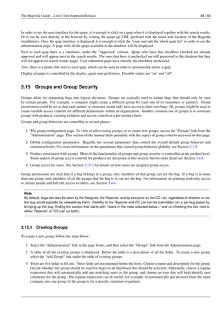 The Bugzilla Guide - 4.4rc1 Development Release                                                                                 48 / 93



In order to see the user interface for the quips, it is enough to click on a quip when it is displayed together with the search results.
Or it can be seen directly in the browser by visiting the quips.cgi URL (preﬁxed with the usual web location of the Bugzilla
installation). Once the quip interface is displayed, it is enough to click the "view and edit the whole quip list" in order to see the
administration page. A page with all the quips available in the database will be displayed.
Next to each quip there is a checkbox, under the "Approved" column. Quips who have this checkbox checked are already
approved and will appear next to the search results. The ones that have it unchecked are still preserved in the database but they
will not appear on search results pages. User submitted quips have initially the checkbox unchecked.
Also, there is a delete link next to each quip, which can be used in order to permanently delete a quip.
Display of quips is controlled by the display_quips user preference. Possible values are "on" and "off".


3.15      Groups and Group Security

Groups allow for separating bugs into logical divisions. Groups are typically used to isolate bugs that should only be seen
by certain people. For example, a company might create a different group for each one of its customers or partners. Group
permissions could be set so that each partner or customer would only have access to their own bugs. Or, groups might be used to
create variable access controls for different departments within an organization. Another common use of groups is to associate
groups with products, creating isolation and access control on a per-product basis.
Groups and group behaviors are controlled in several places:

   1. The group conﬁguration page. To view or edit existing groups, or to create new groups, access the "Groups" link from the
      "Administration" page. This section of the manual deals primarily with the aspect of group controls accessed on this page.
   2. Global conﬁguration parameters. Bugzilla has several parameters that control the overall default group behavior and
      restriction levels. For more information on the parameters that control group behavior globally, see Section 3.1.9.
   3. Product association with groups. Most of the functionality of groups and group security is controlled at the product level.
      Some aspects of group access controls for products are discussed in this section, but for more detail see Section 3.4.4.
   4. Group access for users. See Section 3.15.3 for details on how users are assigned group access.

Group permissions are such that if a bug belongs to a group, only members of that group can see the bug. If a bug is in more
than one group, only members of all the groups that the bug is in can see the bug. For information on granting read-only access
to certain people and full edit access to others, see Section 3.4.4.

  Note
  By default, bugs can also be seen by the Assignee, the Reporter, and by everyone on the CC List, regardless of whether or not
  the bug would typically be viewable by them. Visibility to the Reporter and CC List can be overridden (on a per-bug basis) by
  bringing up the bug, ﬁnding the section that starts with “Users in the roles selected below...” and un-checking the box next to
  either ’Reporter’ or ’CC List’ (or both).



3.15.1    Creating Groups

To create a new group, follow the steps below:

   1. Select the “Administration” link in the page footer, and then select the “Groups” link from the Administration page.
   2. A table of all the existing groups is displayed. Below the table is a description of all the ﬁelds. To create a new group,
      select the “Add Group” link under the table of existing groups.
   3. There are ﬁve ﬁelds to ﬁll out. These ﬁelds are documented below the form. Choose a name and description for the group.
      Decide whether this group should be used for bugs (in all likelihood this should be selected). Optionally, choose a regular
      expression that will automatically add any matching users to the group, and choose an icon that will help identify user
      comments for the group. The regular expression can be useful, for example, to automatically put all users from the same
      company into one group (if the group is for a speciﬁc customer or partner).
 