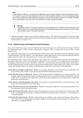 The Bugzilla Guide - 4.4rc1 Development Release                                                                            49 / 93




         Note
         If “User RegExp” is ﬁlled out, users whose email addresses match the regular expression will automatically be members
         of the group as long as their email addresses continue to match the regular expression. If their email address changes
         and no longer matches the regular expression, they will be removed from the group. Versions 2.16 and older of Bugzilla
         did not automatically remove users who’s email addresses no longer matched the RegExp.




                 Warning
                 If specifying a domain in the regular expression, end the regexp with a "$". Otherwise, when granting access to
                 "@mycompany.com", access will also be granted to ’badperson@mycompany.com.cracker.net’. Use the syntax,
                 ’@mycompany.com$’ for the regular expression.



   4. After the new group is created, it can be edited for additional options. The "Edit Group" page allows for specifying other
      groups that should be included in this group and which groups should be permitted to add and delete users from this group.
      For more details, see Section 3.15.2.


3.15.2    Editing Groups and Assigning Group Permissions

To access the "Edit Groups" page, select the “Administration” link in the page footer, and then select the “Groups” link from
the Administration page. A table of all the existing groups is displayed. Click on a group name you wish to edit or control
permissions for.
The "Edit Groups" page contains the same ﬁve ﬁelds present when creating a new group. Below that are two additional sections,
"Group Permissions," and "Mass Remove". The "Mass Remove" option simply removes all users from the group who match the
regular expression entered. The "Group Permissions" section requires further explanation.
The "Group Permissions" section on the "Edit Groups" page contains four sets of permissions that control the relationship of
this group to other groups. If the ’usevisibilitygroups’ parameter is in use (see Section 3.1) two additional sets of permissions
are displayed. Each set consists of two select boxes. On the left, a select box with a list of all existing groups. On the right, a
select box listing all groups currently selected for this permission setting (this box will be empty for new groups). The way these
controls allow groups to relate to one another is called inheritance. Each of the six permissions is described below.

Groups That Are a Member of This Group Members of any groups selected here will automatically have membership in this
    group. In other words, members of any selected group will inherit membership in this group.
Groups That This Group Is a Member Of Members of this group will inherit membership to any group selected here. For
    example, suppose the group being edited is an Admin group. If there are two products (Product1 and Product2) and each
    product has its own group (Group1 and Group2), and the Admin group should have access to both products, simply select
    both Group1 and Group2 here.

Groups That Can Grant Membership in This Group The members of any group selected here will be able add users to this
    group, even if they themselves are not in this group.
Groups That This Group Can Grant Membership In Members of this group can add users to any group selected here, even if
    they themselves are not in the selected groups.

Groups That Can See This Group Members of any selected group can see the users in this group. This setting is only visible
    if the ’usevisibilitygroups’ parameter is enabled on the Bugzilla Conﬁguration page. See Section 3.1 for information on
    conﬁguring Bugzilla.
Groups That This Group Can See Members of this group can see members in any of the selected groups. This setting is
    only visible if the ’usevisibilitygroups’ parameter is enabled on the the Bugzilla Conﬁguration page. See Section 3.1 for
    information on conﬁguring Bugzilla.
 