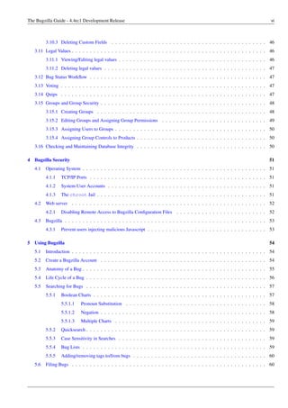 The Bugzilla Guide - 4.4rc1 Development Release                                                                                    vi



          3.10.3 Deleting Custom Fields . . . . . . . . . . . . . . . . . . . . . . . . . . . . . . . . . . . . . . . . . . . 46
    3.11 Legal Values . . . . . . . . . . . . . . . . . . . . . . . . . . . . . . . . . . . . . . . . . . . . . . . . . . . . . . 46
          3.11.1 Viewing/Editing legal values . . . . . . . . . . . . . . . . . . . . . . . . . . . . . . . . . . . . . . . . . 46
          3.11.2 Deleting legal values . . . . . . . . . . . . . . . . . . . . . . . . . . . . . . . . . . . . . . . . . . . . . 47
    3.12 Bug Status Workﬂow . . . . . . . . . . . . . . . . . . . . . . . . . . . . . . . . . . . . . . . . . . . . . . . . . 47
    3.13 Voting . . . . . . . . . . . . . . . . . . . . . . . . . . . . . . . . . . . . . . . . . . . . . . . . . . . . . . . . . 47
    3.14 Quips . . . . . . . . . . . . . . . . . . . . . . . . . . . . . . . . . . . . . . . . . . . . . . . . . . . . . . . . . 47
    3.15 Groups and Group Security . . . . . . . . . . . . . . . . . . . . . . . . . . . . . . . . . . . . . . . . . . . . . . 48
          3.15.1 Creating Groups . . . . . . . . . . . . . . . . . . . . . . . . . . . . . . . . . . . . . . . . . . . . . . . 48
          3.15.2 Editing Groups and Assigning Group Permissions . . . . . . . . . . . . . . . . . . . . . . . . . . . . . 49
          3.15.3 Assigning Users to Groups . . . . . . . . . . . . . . . . . . . . . . . . . . . . . . . . . . . . . . . . . . 50
          3.15.4 Assigning Group Controls to Products . . . . . . . . . . . . . . . . . . . . . . . . . . . . . . . . . . . . 50
    3.16 Checking and Maintaining Database Integrity . . . . . . . . . . . . . . . . . . . . . . . . . . . . . . . . . . . . 50

4 Bugzilla Security                                                                                                               51
    4.1   Operating System . . . . . . . . . . . . . . . . . . . . . . . . . . . . . . . . . . . . . . . . . . . . . . . . . . . 51
          4.1.1   TCP/IP Ports . . . . . . . . . . . . . . . . . . . . . . . . . . . . . . . . . . . . . . . . . . . . . . . . . 51
          4.1.2   System User Accounts . . . . . . . . . . . . . . . . . . . . . . . . . . . . . . . . . . . . . . . . . . . . 51
          4.1.3   The chroot Jail . . . . . . . . . . . . . . . . . . . . . . . . . . . . . . . . . . . . . . . . . . . . . . . 51
    4.2   Web server . . . . . . . . . . . . . . . . . . . . . . . . . . . . . . . . . . . . . . . . . . . . . . . . . . . . . . 52
          4.2.1   Disabling Remote Access to Bugzilla Conﬁguration Files        . . . . . . . . . . . . . . . . . . . . . . . . . 52
    4.3   Bugzilla . . . . . . . . . . . . . . . . . . . . . . . . . . . . . . . . . . . . . . . . . . . . . . . . . . . . . . . . 53
          4.3.1   Prevent users injecting malicious Javascript . . . . . . . . . . . . . . . . . . . . . . . . . . . . . . . . . 53

5   Using Bugzilla                                                                                                                54
    5.1   Introduction . . . . . . . . . . . . . . . . . . . . . . . . . . . . . . . . . . . . . . . . . . . . . . . . . . . . . . 54
    5.2   Create a Bugzilla Account . . . . . . . . . . . . . . . . . . . . . . . . . . . . . . . . . . . . . . . . . . . . . . 54
    5.3   Anatomy of a Bug . . . . . . . . . . . . . . . . . . . . . . . . . . . . . . . . . . . . . . . . . . . . . . . . . . . 55
    5.4   Life Cycle of a Bug . . . . . . . . . . . . . . . . . . . . . . . . . . . . . . . . . . . . . . . . . . . . . . . . . . 56
    5.5   Searching for Bugs . . . . . . . . . . . . . . . . . . . . . . . . . . . . . . . . . . . . . . . . . . . . . . . . . . 57
          5.5.1   Boolean Charts . . . . . . . . . . . . . . . . . . . . . . . . . . . . . . . . . . . . . . . . . . . . . . . . 57
                  5.5.1.1   Pronoun Substitution . . . . . . . . . . . . . . . . . . . . . . . . . . . . . . . . . . . . . . . 58
                  5.5.1.2   Negation . . . . . . . . . . . . . . . . . . . . . . . . . . . . . . . . . . . . . . . . . . . . . . 58
                  5.5.1.3   Multiple Charts . . . . . . . . . . . . . . . . . . . . . . . . . . . . . . . . . . . . . . . . . . 59
          5.5.2   Quicksearch . . . . . . . . . . . . . . . . . . . . . . . . . . . . . . . . . . . . . . . . . . . . . . . . . . 59
          5.5.3   Case Sensitivity in Searches . . . . . . . . . . . . . . . . . . . . . . . . . . . . . . . . . . . . . . . . . 59
          5.5.4   Bug Lists . . . . . . . . . . . . . . . . . . . . . . . . . . . . . . . . . . . . . . . . . . . . . . . . . . . 59
          5.5.5   Adding/removing tags to/from bugs . . . . . . . . . . . . . . . . . . . . . . . . . . . . . . . . . . . . . 60
    5.6   Filing Bugs . . . . . . . . . . . . . . . . . . . . . . . . . . . . . . . . . . . . . . . . . . . . . . . . . . . . . . 60
 