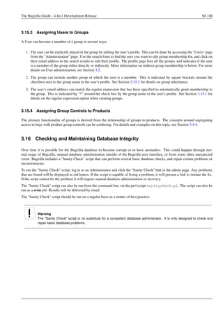 The Bugzilla Guide - 4.4rc1 Development Release                                                                                 50 / 93



3.15.3    Assigning Users to Groups

A User can become a member of a group in several ways:

   1. The user can be explicitly placed in the group by editing the user’s proﬁle. This can be done by accessing the "Users" page
      from the "Administration" page. Use the search form to ﬁnd the user you want to edit group membership for, and click on
      their email address in the search results to edit their proﬁle. The proﬁle page lists all the groups, and indicates if the user
      is a member of the group either directly or indirectly. More information on indirect group membership is below. For more
      details on User administration, see Section 3.2.

   2. The group can include another group of which the user is a member. This is indicated by square brackets around the
      checkbox next to the group name in the user’s proﬁle. See Section 3.15.2 for details on group inheritance.
   3. The user’s email address can match the regular expression that has been speciﬁed to automatically grant membership to
      the group. This is indicated by "*" around the check box by the group name in the user’s proﬁle. See Section 3.15.1 for
      details on the regular expression option when creating groups.


3.15.4    Assigning Group Controls to Products

The primary functionality of groups is derived from the relationship of groups to products. The concepts around segregating
access to bugs with product group controls can be confusing. For details and examples on this topic, see Section 3.4.4.


3.16      Checking and Maintaining Database Integrity

Over time it is possible for the Bugzilla database to become corrupt or to have anomalies. This could happen through nor-
mal usage of Bugzilla, manual database administration outside of the Bugzilla user interface, or from some other unexpected
event. Bugzilla includes a "Sanity Check" script that can perform several basic database checks, and repair certain problems or
inconsistencies.
To run the "Sanity Check" script, log in as an Administrator and click the "Sanity Check" link in the admin page. Any problems
that are found will be displayed in red letters. If the script is capable of ﬁxing a problem, it will present a link to initiate the ﬁx.
If the script cannot ﬁx the problem it will require manual database administration or recovery.
The "Sanity Check" script can also be run from the command line via the perl script sanitycheck.pl. The script can also be
run as a cron job. Results will be delivered by email.
The "Sanity Check" script should be run on a regular basis as a matter of best practice.



           Warning
           The "Sanity Check" script is no substitute for a competent database administrator. It is only designed to check and
           repair basic database problems.
 