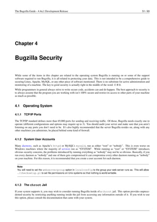 The Bugzilla Guide - 4.4rc1 Development Release                                                                           51 / 93




Chapter 4


Bugzilla Security

While some of the items in this chapter are related to the operating system Bugzilla is running on or some of the support
software required to run Bugzilla, it is all related to protecting your data. This is not intended to be a comprehensive guide to
securing Linux, Apache, MySQL, or any other piece of software mentioned. There is no substitute for active administration and
monitoring of a machine. The key to good security is actually right in the middle of the word: U R It.
While programmers in general always strive to write secure code, accidents can and do happen. The best approach to security is
to always assume that the program you are working with isn’t 100% secure and restrict its access to other parts of your machine
as much as possible.


4.1     Operating System

4.1.1   TCP/IP Ports

The TCP/IP standard deﬁnes more than 65,000 ports for sending and receiving trafﬁc. Of those, Bugzilla needs exactly one to
operate (different conﬁgurations and options may require up to 3). You should audit your server and make sure that you aren’t
listening on any ports you don’t need to be. It’s also highly recommended that the server Bugzilla resides on, along with any
other machines you administer, be placed behind some kind of ﬁrewall.


4.1.2   System User Accounts

Many daemons, such as Apache’s httpd or MySQL’s mysqld, run as either “root” or “nobody”. This is even worse on
Windows machines where the majority of services run as “SYSTEM”. While running as “root” or “SYSTEM” introduces
obvious security concerns, the problems introduced by running everything as “nobody” may not be so obvious. Basically, if you
run every daemon as “nobody” and one of them gets compromised it can compromise every other daemon running as “nobody”
on your machine. For this reason, it is recommended that you create a user account for each daemon.


  Note
  You will need to set the webservergroup option in localconfig to the group your web server runs as. This will allow
  ./checksetup.pl to set ﬁle permissions on Unix systems so that nothing is world-writable.



4.1.3   The chroot Jail

If your system supports it, you may wish to consider running Bugzilla inside of a chroot jail. This option provides unprece-
dented security by restricting anything running inside the jail from accessing any information outside of it. If you wish to use
this option, please consult the documentation that came with your system.
 