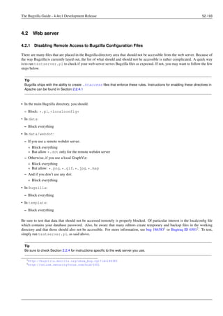 The Bugzilla Guide - 4.4rc1 Development Release                                                                            52 / 93




4.2     Web server

4.2.1    Disabling Remote Access to Bugzilla Conﬁguration Files

There are many ﬁles that are placed in the Bugzilla directory area that should not be accessible from the web server. Because of
the way Bugzilla is currently layed out, the list of what should and should not be accessible is rather complicated. A quick way
is to run testserver.pl to check if your web server serves Bugzilla ﬁles as expected. If not, you may want to follow the few
steps below.


  Tip
  Bugzilla ships with the ability to create .htaccess ﬁles that enforce these rules. Instructions for enabling these directives in
  Apache can be found in Section 2.2.4.1



• In the main Bugzilla directory, you should:
  – Block: *.pl, *localconfig*

• In data:
  – Block everything
• In data/webdot:

  – If you use a remote webdot server:
    * Block everything
    * But allow *.dot only for the remote webdot server
  – Otherwise, if you use a local GraphViz:
    * Block everything
    * But allow: *.png, *.gif, *.jpg, *.map
  – And if you don’t use any dot:
      * Block everything
• In Bugzilla:

  – Block everything
• In template:
  – Block everything

Be sure to test that data that should not be accessed remotely is properly blocked. Of particular interest is the localconﬁg ﬁle
which contains your database password. Also, be aware that many editors create temporary and backup ﬁles in the working
directory and that those should also not be accessible. For more information, see bug 1863831 or Bugtraq ID 65012 . To test,
simply run testserver.pl, as said above.


  Tip
  Be sure to check Section 2.2.4 for instructions speciﬁc to the web server you use.

   1 http://bugzilla.mozilla.org/show_bug.cgi?id=186383
   2 http://online.securityfocus.com/bid/6501
 