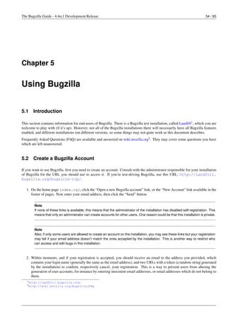The Bugzilla Guide - 4.4rc1 Development Release                                                                                 54 / 93




Chapter 5


Using Bugzilla


5.1    Introduction

This section contains information for end-users of Bugzilla. There is a Bugzilla test installation, called Landﬁll1 , which you are
welcome to play with (if it’s up). However, not all of the Bugzilla installations there will necessarily have all Bugzilla features
enabled, and different installations run different versions, so some things may not quite work as this document describes.
Frequently Asked Questions (FAQ) are available and answered on wiki.mozilla.org2 . They may cover some questions you have
which are left unanswered.


5.2    Create a Bugzilla Account

If you want to use Bugzilla, ﬁrst you need to create an account. Consult with the administrator responsible for your installation
of Bugzilla for the URL you should use to access it. If you’re test-driving Bugzilla, use this URL: http://landfill.
bugzilla.org/bugzilla-tip/.

   1. On the home page index.cgi, click the “Open a new Bugzilla account” link, or the “New Account” link available in the
      footer of pages. Now enter your email address, then click the “Send” button.

        Note
        If none of these links is available, this means that the administrator of the installation has disabled self-registration. This
        means that only an administrator can create accounts for other users. One reason could be that this installation is private.



        Note
        Also, if only some users are allowed to create an account on the installation, you may see these links but your registration
        may fail if your email address doesn’t match the ones accepted by the installation. This is another way to restrict who
        can access and edit bugs in this installation.



   2. Within moments, and if your registration is accepted, you should receive an email to the address you provided, which
      contains your login name (generally the same as the email address), and two URLs with a token (a random string generated
      by the installation) to conﬁrm, respectively cancel, your registration. This is a way to prevent users from abusing the
      generation of user accounts, for instance by entering inexistent email addresses, or email addresses which do not belong to
      them.
   1 http://landfill.bugzilla.org/
   2 http://wiki.mozilla.org/Bugzilla:FAQ
 