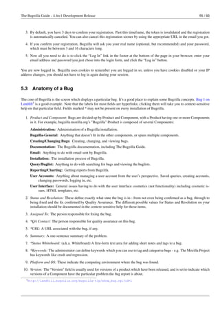 The Bugzilla Guide - 4.4rc1 Development Release                                                                           55 / 93



   3. By default, you have 3 days to conﬁrm your registration. Past this timeframe, the token is invalidated and the registration
      is automatically canceled. You can also cancel this registration sooner by using the appropriate URL in the email you got.
   4. If you conﬁrm your registration, Bugzilla will ask you your real name (optional, but recommended) and your password,
      which must be between 3 and 16 characters long.
   5. Now all you need to do is to click the “Log In” link in the footer at the bottom of the page in your browser, enter your
      email address and password you just chose into the login form, and click the “Log in” button.

You are now logged in. Bugzilla uses cookies to remember you are logged in so, unless you have cookies disabled or your IP
address changes, you should not have to log in again during your session.


5.3    Anatomy of a Bug

The core of Bugzilla is the screen which displays a particular bug. It’s a good place to explain some Bugzilla concepts. Bug 1 on
Landﬁll3 is a good example. Note that the labels for most ﬁelds are hyperlinks; clicking them will take you to context-sensitive
help on that particular ﬁeld. Fields marked * may not be present on every installation of Bugzilla.

   1. Product and Component: Bugs are divided up by Product and Component, with a Product having one or more Components
      in it. For example, bugzilla.mozilla.org’s "Bugzilla" Product is composed of several Components:
      Administration: Administration of a Bugzilla installation.
      Bugzilla-General: Anything that doesn’t ﬁt in the other components, or spans multiple components.
      Creating/Changing Bugs: Creating, changing, and viewing bugs.
      Documentation: The Bugzilla documentation, including The Bugzilla Guide.
      Email: Anything to do with email sent by Bugzilla.
      Installation: The installation process of Bugzilla.
      Query/Buglist: Anything to do with searching for bugs and viewing the buglists.
      Reporting/Charting: Getting reports from Bugzilla.
      User Accounts: Anything about managing a user account from the user’s perspective. Saved queries, creating accounts,
           changing passwords, logging in, etc.
      User Interface: General issues having to do with the user interface cosmetics (not functionality) including cosmetic is-
           sues, HTML templates, etc.
   2. Status and Resolution: These deﬁne exactly what state the bug is in - from not even being conﬁrmed as a bug, through to
      being ﬁxed and the ﬁx conﬁrmed by Quality Assurance. The different possible values for Status and Resolution on your
      installation should be documented in the context-sensitive help for those items.
   3. Assigned To: The person responsible for ﬁxing the bug.
   4. *QA Contact: The person responsible for quality assurance on this bug.
   5. *URL: A URL associated with the bug, if any.
   6. Summary: A one-sentence summary of the problem.
   7. *Status Whiteboard: (a.k.a. Whiteboard) A free-form text area for adding short notes and tags to a bug.
   8. *Keywords: The administrator can deﬁne keywords which you can use to tag and categorise bugs - e.g. The Mozilla Project
      has keywords like crash and regression.
   9. Platform and OS: These indicate the computing environment where the bug was found.
 10. Version: The "Version" ﬁeld is usually used for versions of a product which have been released, and is set to indicate which
     versions of a Component have the particular problem the bug report is about.
   3 http://landfill.bugzilla.org/bugzilla-tip/show_bug.cgi?id=1
 