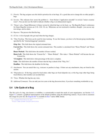 The Bugzilla Guide - 4.4rc1 Development Release                                                                            56 / 93



 11. Priority: The bug assignee uses this ﬁeld to prioritize his or her bugs. It’s a good idea not to change this on other people’s
     bugs.
 12. Severity: This indicates how severe the problem is - from blocker ("application unusable") to trivial ("minor cosmetic
     issue"). You can also use this ﬁeld to indicate whether a bug is an enhancement request.
 13. *Target: (a.k.a. Target Milestone) A future version by which the bug is to be ﬁxed. e.g. The Bugzilla Project’s milestones
     for future Bugzilla versions are 2.18, 2.20, 3.0, etc. Milestones are not restricted to numbers, thought - you can use any
     text strings, such as dates.
 14. Reporter: The person who ﬁled the bug.

 15. CC list: A list of people who get mail when the bug changes.
 16. *Time Tracking: This form can be used for time tracking. To use this feature, you have to be blessed group membership
     speciﬁed by the “timetrackinggroup” parameter.
      Orig. Est.: This ﬁeld shows the original estimated time.
      Current Est.: This ﬁeld shows the current estimated time. This number is calculated from “Hours Worked” and “Hours
          Left”.
      Hours Worked: This ﬁeld shows the number of hours worked.
      Hours Left: This ﬁeld shows the “Current Est.” - “Hours Worked”. This value + “Hours Worked” will become the new
          Current Est.
      %Complete: This ﬁeld shows what percentage of the task is complete.
      Gain: This ﬁeld shows the number of hours that the bug is ahead of the “Orig. Est.”.
      Deadline: This ﬁeld shows the deadline for this bug.
 17. Attachments: You can attach ﬁles (e.g. testcases or patches) to bugs. If there are any attachments, they are listed in this
     section.
 18. *Dependencies: If this bug cannot be ﬁxed unless other bugs are ﬁxed (depends on), or this bug stops other bugs being
     ﬁxed (blocks), their numbers are recorded here.
 19. *Votes: Whether this bug has any votes.

 20. Additional Comments: You can add your two cents to the bug discussion here, if you have something worthwhile to say.


5.4    Life Cycle of a Bug

The life cycle of a bug, also known as workﬂow, is customizable to match the needs of your organization, see Section 3.12.
Figure 5.1 contains a graphical representation of the default workﬂow using the default bug statuses. If you wish to customize
this image for your site, the diagram ﬁle4 is available in Dia’s5 native XML format.
   4 ../images/bzLifecycle.xml
   5 http://www.gnome.org/projects/dia
 