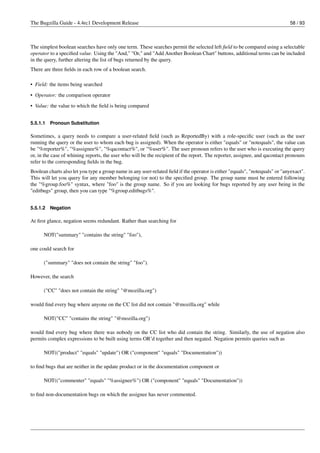 The Bugzilla Guide - 4.4rc1 Development Release                                                                              58 / 93



The simplest boolean searches have only one term. These searches permit the selected left ﬁeld to be compared using a selectable
operator to a speciﬁed value. Using the "And," "Or," and "Add Another Boolean Chart" buttons, additional terms can be included
in the query, further altering the list of bugs returned by the query.
There are three ﬁelds in each row of a boolean search.

• Field: the items being searched

• Operator: the comparison operator
• Value: the value to which the ﬁeld is being compared


5.5.1.1   Pronoun Substitution

Sometimes, a query needs to compare a user-related ﬁeld (such as ReportedBy) with a role-speciﬁc user (such as the user
running the query or the user to whom each bug is assigned). When the operator is either "equals" or "notequals", the value can
be "%reporter%", "%assignee%", "%qacontact%", or "%user%". The user pronoun refers to the user who is executing the query
or, in the case of whining reports, the user who will be the recipient of the report. The reporter, assignee, and qacontact pronouns
refer to the corresponding ﬁelds in the bug.
Boolean charts also let you type a group name in any user-related ﬁeld if the operator is either "equals", "notequals" or "anyexact".
This will let you query for any member belonging (or not) to the speciﬁed group. The group name must be entered following
the "%group.foo%" syntax, where "foo" is the group name. So if you are looking for bugs reported by any user being in the
"editbugs" group, then you can type "%group.editbugs%".


5.5.1.2   Negation

At ﬁrst glance, negation seems redundant. Rather than searching for

      NOT("summary" "contains the string" "foo"),

one could search for

      ("summary" "does not contain the string" "foo").

However, the search

      ("CC" "does not contain the string" "@mozilla.org")

would ﬁnd every bug where anyone on the CC list did not contain "@mozilla.org" while

      NOT("CC" "contains the string" "@mozilla.org")

would ﬁnd every bug where there was nobody on the CC list who did contain the string. Similarly, the use of negation also
permits complex expressions to be built using terms OR’d together and then negated. Negation permits queries such as

      NOT(("product" "equals" "update") OR ("component" "equals" "Documentation"))

to ﬁnd bugs that are neither in the update product or in the documentation component or

      NOT(("commenter" "equals" "%assignee%") OR ("component" "equals" "Documentation"))

to ﬁnd non-documentation bugs on which the assignee has never commented.
 