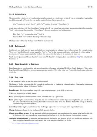 The Bugzilla Guide - 4.4rc1 Development Release                                                                              59 / 93



5.5.1.3   Multiple Charts

The terms within a single row of a boolean chart are all constraints on a single piece of data. If you are looking for a bug that has
two different people cc’d on it, then you need to use two boolean charts. A search for

        ("cc" "contains the string" "foo@") AND ("cc" "contains the string" "@mozilla.org")

would return only bugs with "foo@mozilla.org" on the cc list. If you wanted bugs where there is someone on the cc list containing
"foo@" and someone else containing "@mozilla.org", then you would need two boolean charts.

        First chart: ("cc" "contains the string" "foo@")
        Second chart: ("cc" "contains the string" "@mozilla.org")

The bugs listed will be only the bugs where ALL the charts are true.


5.5.2     Quicksearch

Quicksearch is a single-text-box query tool which uses metacharacters to indicate what is to be searched. For example, typing
"foo|bar" into Quicksearch would search for "foo" or "bar" in the summary and status whiteboard of a bug; adding ":
BazProduct" would search only in that product. You can use it to ﬁnd a bug by its number or its alias, too.
You’ll ﬁnd the Quicksearch box in Bugzilla’s footer area. On Bugzilla’s front page, there is an additional Help6 link which details
how to use it.


5.5.3     Case Sensitivity in Searches

Bugzilla queries are case-insensitive and accent-insensitive, when used with either MySQL or Oracle databases. When using
Bugzilla with PostgreSQL, however, some queries are case-sensitive. This is due to the way PostgreSQL handles case and accent
sensitivity.


5.5.4     Bug Lists

If you run a search, a list of matching bugs will be returned.
The format of the list is conﬁgurable. For example, it can be sorted by clicking the column headings. Other useful features can
be accessed using the links at the bottom of the list:

Long Format: this gives you a large page with a non-editable summary of the ﬁelds of each bug.
XML: get the buglist in the XML format.
CSV: get the buglist as comma-separated values, for import into e.g. a spreadsheet.
Feed: get the buglist as an Atom feed. Copy this link into your favorite feed reader. If you are using Firefox, you can also save
     the list as a live bookmark by clicking the live bookmark icon in the status bar. To limit the number of bugs in the feed,
     add a limit=n parameter to the URL.
iCalendar: Get the buglist as an iCalendar ﬁle. Each bug is represented as a to-do item in the imported calendar.
Change Columns: change the bug attributes which appear in the list.
Change several bugs at once: If your account is sufﬁciently empowered, and more than one bug appear in the bug list, this link
    is displayed which lets you make the same change to all the bugs in the list - for example, changing their assignee.
Send mail to bug assignees: If more than one bug appear in the bug list and there are at least two distinct bug assignees, this
     links is displayed which lets you easily send a mail to the assignees of all bugs on the list.
   6 ../../page.cgi?id=quicksearch.html
 