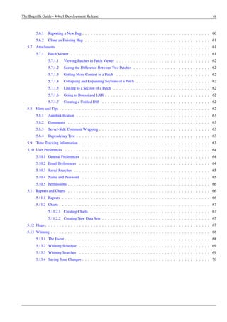 The Bugzilla Guide - 4.4rc1 Development Release                                                                                  vii



         5.6.1   Reporting a New Bug . . . . . . . . . . . . . . . . . . . . . . . . . . . . . . . . . . . . . . . . . . . . . 60
         5.6.2   Clone an Existing Bug . . . . . . . . . . . . . . . . . . . . . . . . . . . . . . . . . . . . . . . . . . . . 61
   5.7   Attachments . . . . . . . . . . . . . . . . . . . . . . . . . . . . . . . . . . . . . . . . . . . . . . . . . . . . . . 61
         5.7.1   Patch Viewer . . . . . . . . . . . . . . . . . . . . . . . . . . . . . . . . . . . . . . . . . . . . . . . . . 61
                 5.7.1.1   Viewing Patches in Patch Viewer . . . . . . . . . . . . . . . . . . . . . . . . . . . . . . . . . 62
                 5.7.1.2   Seeing the Difference Between Two Patches . . . . . . . . . . . . . . . . . . . . . . . . . . . 62
                 5.7.1.3   Getting More Context in a Patch . . . . . . . . . . . . . . . . . . . . . . . . . . . . . . . . . 62
                 5.7.1.4   Collapsing and Expanding Sections of a Patch . . . . . . . . . . . . . . . . . . . . . . . . . . 62
                 5.7.1.5   Linking to a Section of a Patch . . . . . . . . . . . . . . . . . . . . . . . . . . . . . . . . . . 62
                 5.7.1.6   Going to Bonsai and LXR . . . . . . . . . . . . . . . . . . . . . . . . . . . . . . . . . . . . . 62
                 5.7.1.7   Creating a Uniﬁed Diff . . . . . . . . . . . . . . . . . . . . . . . . . . . . . . . . . . . . . . 62
   5.8   Hints and Tips . . . . . . . . . . . . . . . . . . . . . . . . . . . . . . . . . . . . . . . . . . . . . . . . . . . . . 62
         5.8.1   Autolinkiﬁcation . . . . . . . . . . . . . . . . . . . . . . . . . . . . . . . . . . . . . . . . . . . . . . . 63
         5.8.2   Comments . . . . . . . . . . . . . . . . . . . . . . . . . . . . . . . . . . . . . . . . . . . . . . . . . . 63
         5.8.3   Server-Side Comment Wrapping . . . . . . . . . . . . . . . . . . . . . . . . . . . . . . . . . . . . . . . 63
         5.8.4   Dependency Tree . . . . . . . . . . . . . . . . . . . . . . . . . . . . . . . . . . . . . . . . . . . . . . . 63
   5.9   Time Tracking Information . . . . . . . . . . . . . . . . . . . . . . . . . . . . . . . . . . . . . . . . . . . . . . 63
   5.10 User Preferences . . . . . . . . . . . . . . . . . . . . . . . . . . . . . . . . . . . . . . . . . . . . . . . . . . . 64
         5.10.1 General Preferences . . . . . . . . . . . . . . . . . . . . . . . . . . . . . . . . . . . . . . . . . . . . . 64
         5.10.2 Email Preferences . . . . . . . . . . . . . . . . . . . . . . . . . . . . . . . . . . . . . . . . . . . . . . 64
         5.10.3 Saved Searches . . . . . . . . . . . . . . . . . . . . . . . . . . . . . . . . . . . . . . . . . . . . . . . . 65
         5.10.4 Name and Password . . . . . . . . . . . . . . . . . . . . . . . . . . . . . . . . . . . . . . . . . . . . . 65
         5.10.5 Permissions . . . . . . . . . . . . . . . . . . . . . . . . . . . . . . . . . . . . . . . . . . . . . . . . . . 66
   5.11 Reports and Charts . . . . . . . . . . . . . . . . . . . . . . . . . . . . . . . . . . . . . . . . . . . . . . . . . . 66
         5.11.1 Reports . . . . . . . . . . . . . . . . . . . . . . . . . . . . . . . . . . . . . . . . . . . . . . . . . . . . 66
         5.11.2 Charts . . . . . . . . . . . . . . . . . . . . . . . . . . . . . . . . . . . . . . . . . . . . . . . . . . . . . 67
                 5.11.2.1 Creating Charts . . . . . . . . . . . . . . . . . . . . . . . . . . . . . . . . . . . . . . . . . . 67
                 5.11.2.2 Creating New Data Sets . . . . . . . . . . . . . . . . . . . . . . . . . . . . . . . . . . . . . . 67
   5.12 Flags . . . . . . . . . . . . . . . . . . . . . . . . . . . . . . . . . . . . . . . . . . . . . . . . . . . . . . . . . . 67
   5.13 Whining . . . . . . . . . . . . . . . . . . . . . . . . . . . . . . . . . . . . . . . . . . . . . . . . . . . . . . . . 68
         5.13.1 The Event . . . . . . . . . . . . . . . . . . . . . . . . . . . . . . . . . . . . . . . . . . . . . . . . . . . 68
         5.13.2 Whining Schedule . . . . . . . . . . . . . . . . . . . . . . . . . . . . . . . . . . . . . . . . . . . . . . 69
         5.13.3 Whining Searches . . . . . . . . . . . . . . . . . . . . . . . . . . . . . . . . . . . . . . . . . . . . . . 69
         5.13.4 Saving Your Changes . . . . . . . . . . . . . . . . . . . . . . . . . . . . . . . . . . . . . . . . . . . . . 70
 