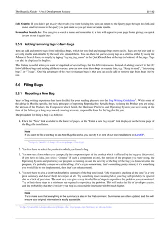 The Bugzilla Guide - 4.4rc1 Development Release                                                                                 60 / 93



Edit Search: If you didn’t get exactly the results you were looking for, you can return to the Query page through this link and
      make small revisions to the query you just made so you get more accurate results.
Remember Search As: You can give a search a name and remember it; a link will appear in your page footer giving you quick
    access to run it again later.


5.5.5    Adding/removing tags to/from bugs

You can add and remove tags from individual bugs, which let you ﬁnd and manage bugs more easily. Tags are per-user and so
are only visible and editable by the user who created them. You can then run queries using tags as a criteria, either by using the
Advanced Search form, or simply by typing "tag:my_tag_name" in the QuickSearch box at the top (or bottom) of the page. Tags
can also be displayed in buglists.
This feature is useful when you want to keep track of several bugs, but for different reasons. Instead of adding yourself to the CC
list of all these bugs and mixing all these reasons, you can now store these bugs in separate lists, e.g. “Keep in mind”, “Interesting
bugs”, or “Triage”. One big advantage of this way to manage bugs is that you can easily add or remove tags from bugs one by
one.


5.6     Filing Bugs

5.6.1    Reporting a New Bug

Years of bug writing experience has been distilled for your reading pleasure into the Bug Writing Guidelines7 . While some of
the advice is Mozilla-speciﬁc, the basic principles of reporting Reproducible, Speciﬁc bugs, isolating the Product you are using,
the Version of the Product, the Component which failed, the Hardware Platform, and Operating System you were using at the
time of the failure go a long way toward ensuring accurate, responsible ﬁxes for the bug that bit you.
The procedure for ﬁling a bug is as follows:

   1. Click the “New” link available in the footer of pages, or the “Enter a new bug report” link displayed on the home page of
      the Bugzilla installation.

        Note
        If you want to ﬁle a test bug to see how Bugzilla works, you can do it on one of our test installations on Landﬁlla .

            a http://landfill.bugzilla.org/bugzilla-tip/



   2. You ﬁrst have to select the product in which you found a bug.
   3. You now see a form where you can specify the component (part of the product which is affected by the bug you discovered;
      if you have no idea, just select “General” if such a component exists), the version of the program you were using, the
      Operating System and platform your program is running on and the severity of the bug (if the bug you found crashes the
      program, it’s probably a major or a critical bug; if it’s a typo somewhere, that’s something pretty minor; if it’s something
      you would like to see implemented, then that’s an enhancement).
   4. You now have to give a short but descriptive summary of the bug you found. “My program is crashing all the time” is a very
      poor summary and doesn’t help developers at all. Try something more meaningful or your bug will probably be ignored
      due to a lack of precision. The next step is to give a very detailed list of steps to reproduce the problem you encountered.
      Try to limit these steps to a minimum set required to reproduce the problem. This will make the life of developers easier,
      and the probability that they consider your bug in a reasonable timeframe will be much higher.

        Note
        Try to make sure that everything in the summary is also in the ﬁrst comment. Summaries are often updated and this will
        ensure your original information is easily accessible.

   7 http://landfill.bugzilla.org/bugzilla-tip/page.cgi?id=bug-writing.html
 