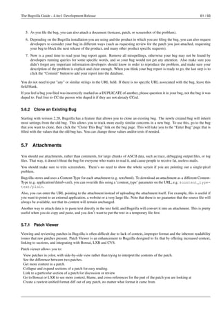 The Bugzilla Guide - 4.4rc1 Development Release                                                                               61 / 93



   5. As you ﬁle the bug, you can also attach a document (testcase, patch, or screenshot of the problem).
   6. Depending on the Bugzilla installation you are using and the product in which you are ﬁling the bug, you can also request
      developers to consider your bug in different ways (such as requesting review for the patch you just attached, requesting
      your bug to block the next release of the product, and many other product speciﬁc requests).
   7. Now is a good time to read your bug report again. Remove all misspellings, otherwise your bug may not be found by
      developers running queries for some speciﬁc words, and so your bug would not get any attention. Also make sure you
      didn’t forget any important information developers should know in order to reproduce the problem, and make sure your
      description of the problem is explicit and clear enough. When you think your bug report is ready to go, the last step is to
      click the “Commit” button to add your report into the database.

You do not need to put "any" or similar strings in the URL ﬁeld. If there is no speciﬁc URL associated with the bug, leave this
ﬁeld blank.
If you feel a bug you ﬁled was incorrectly marked as a DUPLICATE of another, please question it in your bug, not the bug it was
duped to. Feel free to CC the person who duped it if they are not already CCed.


5.6.2    Clone an Existing Bug

Starting with version 2.20, Bugzilla has a feature that allows you to clone an existing bug. The newly created bug will inherit
most settings from the old bug. This allows you to track more easily similar concerns in a new bug. To use this, go to the bug
that you want to clone, then click the “Clone This Bug” link on the bug page. This will take you to the “Enter Bug” page that is
ﬁlled with the values that the old bug has. You can change those values and/or texts if needed.


5.7     Attachments

You should use attachments, rather than comments, for large chunks of ASCII data, such as trace, debugging output ﬁles, or log
ﬁles. That way, it doesn’t bloat the bug for everyone who wants to read it, and cause people to receive fat, useless mails.
You should make sure to trim screenshots. There’s no need to show the whole screen if you are pointing out a single-pixel
problem.
Bugzilla stores and uses a Content-Type for each attachment (e.g. text/html). To download an attachment as a different Content-
Type (e.g. application/xhtml+xml), you can override this using a ’content_type’ parameter on the URL, e.g. &content_type=
text/plain.
Also, you can enter the URL pointing to the attachment instead of uploading the attachment itself. For example, this is useful if
you want to point to an external application, a website or a very large ﬁle. Note that there is no guarantee that the source ﬁle will
always be available, nor that its content will remain unchanged.
Another way to attach data is to paste text directly in the text ﬁeld, and Bugzilla will convert it into an attachment. This is pretty
useful when you do copy and paste, and you don’t want to put the text in a temporary ﬁle ﬁrst.


5.7.1    Patch Viewer

Viewing and reviewing patches in Bugzilla is often difﬁcult due to lack of context, improper format and the inherent readability
issues that raw patches present. Patch Viewer is an enhancement to Bugzilla designed to ﬁx that by offering increased context,
linking to sections, and integrating with Bonsai, LXR and CVS.
Patch viewer allows you to:
 View patches in color, with side-by-side view rather than trying to interpret the contents of the patch.
 See the difference between two patches.
 Get more context in a patch.
 Collapse and expand sections of a patch for easy reading.
 Link to a particular section of a patch for discussion or review
 Go to Bonsai or LXR to see more context, blame, and cross-references for the part of the patch you are looking at
 Create a rawtext uniﬁed format diff out of any patch, no matter what format it came from
 
