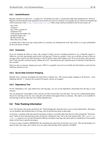 The Bugzilla Guide - 4.4rc1 Development Release                                                                            63 / 93



5.8.1   Autolinkiﬁcation

Bugzilla comments are plain text - so typing <U> will produce less-than, U, greater-than rather than underlined text. However,
Bugzilla will automatically make hyperlinks out of certain sorts of text in comments. For example, the text "http://www.bugzilla.org"
will be turned into a link: http://www.bugzilla.org. Other strings which get linkiﬁed in the obvious manner are:
 bug 12345
 comment 7
 bug 23456, comment 53
 attachment 4321
 mailto:george@example.com
 george@example.com
 ftp://ftp.mozilla.org
 Most other sorts of URL
A corollary here is that if you type a bug number in a comment, you should put the word "bug" before it, so it gets autolinkiﬁed
for the convenience of others.


5.8.2   Comments

If you are changing the ﬁelds on a bug, only comment if either you have something pertinent to say, or Bugzilla requires it.
Otherwise, you may spam people unnecessarily with bug mail. To take an example: a user can set up their account to ﬁlter out
messages where someone just adds themselves to the CC ﬁeld of a bug (which happens a lot.) If you come along, add yourself to
the CC ﬁeld, and add a comment saying "Adding self to CC", then that person gets a pointless piece of mail they would otherwise
have avoided.
Don’t use sigs in comments. Signing your name ("Bill") is acceptable, if you do it out of habit, but full mail/news-style four line
ASCII art creations are not.


5.8.3   Server-Side Comment Wrapping

Bugzilla stores comments unwrapped and wraps them at display time. This ensures proper wrapping in all browsers. Lines
beginning with the ">" character are assumed to be quotes, and are not wrapped.


5.8.4   Dependency Tree

On the “Dependency tree” page linked from each bug page, you can see the dependency relationship from the bug as a tree
structure.
You can change how much depth to show, and you can hide resolved bugs from this page. You can also collaps/expand depen-
dencies for each bug on the tree view, using the [-]/[+] buttons that appear before its summary. This option is not available for
terminal bugs in the tree (that don’t have further dependencies).


5.9     Time Tracking Information

Users who belong to the group speciﬁed by the “timetrackinggroup” parameter have access to time-related ﬁelds. Developers
can see deadlines and estimated times to ﬁx bugs, and can provide time spent on these bugs.
At any time, a summary of the time spent by developers on bugs is accessible either from bug lists when clicking the “Time Sum-
mary” button or from individual bugs when clicking the “Summarize time” link in the time tracking table. The summarize_
time.cgi page lets you view this information either per developer or per bug, and can be split on a month basis to have greater
details on how time is spent by developers.
As soon as a bug is marked as RESOLVED, the remaining time expected to ﬁx the bug is set to zero. This lets QA people set it
again for their own usage, and it will be set to zero again when the bug will be marked as CLOSED.
 