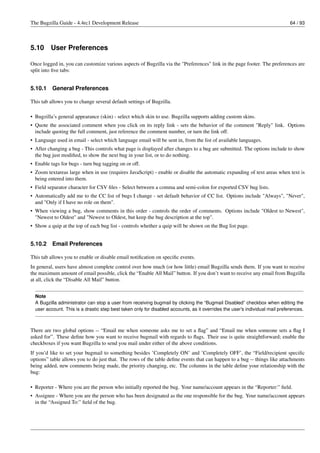 The Bugzilla Guide - 4.4rc1 Development Release                                                                               64 / 93




5.10     User Preferences

Once logged in, you can customize various aspects of Bugzilla via the "Preferences" link in the page footer. The preferences are
split into ﬁve tabs:


5.10.1    General Preferences

This tab allows you to change several default settings of Bugzilla.

• Bugzilla’s general appearance (skin) - select which skin to use. Bugzilla supports adding custom skins.
• Quote the associated comment when you click on its reply link - sets the behavior of the comment "Reply" link. Options
  include quoting the full comment, just reference the comment number, or turn the link off.
• Language used in email - select which language email will be sent in, from the list of available languages.
• After changing a bug - This controls what page is displayed after changes to a bug are submitted. The options include to show
  the bug just modiﬁed, to show the next bug in your list, or to do nothing.
• Enable tags for bugs - turn bug tagging on or off.
• Zoom textareas large when in use (requires JavaScript) - enable or disable the automatic expanding of text areas when text is
  being entered into them.
• Field separator character for CSV ﬁles - Select between a comma and semi-colon for exported CSV bug lists.
• Automatically add me to the CC list of bugs I change - set default behavior of CC list. Options include "Always", "Never",
  and "Only if I have no role on them".
• When viewing a bug, show comments in this order - controls the order of comments. Options include "Oldest to Newest",
  "Newest to Oldest" and "Newest to Oldest, but keep the bug description at the top".
• Show a quip at the top of each bug list - controls whether a quip will be shown on the Bug list page.


5.10.2    Email Preferences

This tab allows you to enable or disable email notiﬁcation on speciﬁc events.
In general, users have almost complete control over how much (or how little) email Bugzilla sends them. If you want to receive
the maximum amount of email possible, click the “Enable All Mail” button. If you don’t want to receive any email from Bugzilla
at all, click the “Disable All Mail” button.


  Note
  A Bugzilla administrator can stop a user from receiving bugmail by clicking the “Bugmail Disabled” checkbox when editing the
  user account. This is a drastic step best taken only for disabled accounts, as it overrides the user’s individual mail preferences.



There are two global options -- “Email me when someone asks me to set a ﬂag” and “Email me when someone sets a ﬂag I
asked for”. These deﬁne how you want to receive bugmail with regards to ﬂags. Their use is quite straightforward; enable the
checkboxes if you want Bugzilla to send you mail under either of the above conditions.
If you’d like to set your bugmail to something besides ’Completely ON’ and ’Completely OFF’, the “Field/recipient speciﬁc
options” table allows you to do just that. The rows of the table deﬁne events that can happen to a bug -- things like attachments
being added, new comments being made, the priority changing, etc. The columns in the table deﬁne your relationship with the
bug:

• Reporter - Where you are the person who initially reported the bug. Your name/account appears in the “Reporter:” ﬁeld.
• Assignee - Where you are the person who has been designated as the one responsible for the bug. Your name/account appears
  in the “Assigned To:” ﬁeld of the bug.
 
