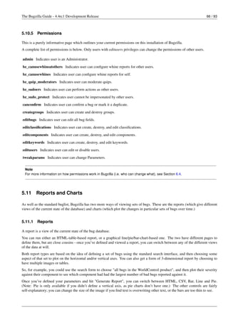 The Bugzilla Guide - 4.4rc1 Development Release                                                                            66 / 93



5.10.5    Permissions

This is a purely informative page which outlines your current permissions on this installation of Bugzilla.
A complete list of permissions is below. Only users with editusers privileges can change the permissions of other users.

admin Indicates user is an Administrator.
bz_canusewhineatothers Indicates user can conﬁgure whine reports for other users.
bz_canusewhines Indicates user can conﬁgure whine reports for self.
bz_quip_moderators Indicates user can moderate quips.
bz_sudoers Indicates user can perform actions as other users.
bz_sudo_protect Indicates user cannot be impersonated by other users.
canconﬁrm Indicates user can conﬁrm a bug or mark it a duplicate.
creategroups Indicates user can create and destroy groups.
editbugs Indicates user can edit all bug ﬁelds.
editclassiﬁcations Indicates user can create, destroy, and edit classiﬁcations.
editcomponents Indicates user can create, destroy, and edit components.
editkeywords Indicates user can create, destroy, and edit keywords.
editusers Indicates user can edit or disable users.
tweakparams Indicates user can change Parameters.


  Note
  For more information on how permissions work in Bugzilla (i.e. who can change what), see Section 6.4.




5.11     Reports and Charts

As well as the standard buglist, Bugzilla has two more ways of viewing sets of bugs. These are the reports (which give different
views of the current state of the database) and charts (which plot the changes in particular sets of bugs over time.)


5.11.1    Reports

A report is a view of the current state of the bug database.
You can run either an HTML-table-based report, or a graphical line/pie/bar-chart-based one. The two have different pages to
deﬁne them, but are close cousins - once you’ve deﬁned and viewed a report, you can switch between any of the different views
of the data at will.
Both report types are based on the idea of deﬁning a set of bugs using the standard search interface, and then choosing some
aspect of that set to plot on the horizontal and/or vertical axes. You can also get a form of 3-dimensional report by choosing to
have multiple images or tables.
So, for example, you could use the search form to choose "all bugs in the WorldControl product", and then plot their severity
against their component to see which component had had the largest number of bad bugs reported against it.
Once you’ve deﬁned your parameters and hit "Generate Report", you can switch between HTML, CSV, Bar, Line and Pie.
(Note: Pie is only available if you didn’t deﬁne a vertical axis, as pie charts don’t have one.) The other controls are fairly
self-explanatory; you can change the size of the image if you ﬁnd text is overwriting other text, or the bars are too thin to see.
 