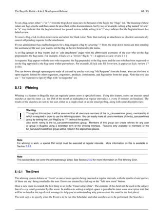 The Bugzilla Guide - 4.4rc1 Development Release                                                                              68 / 93



To set a ﬂag, select either "+" or "-" from the drop-down menu next to the name of the ﬂag in the "Flags" list. The meaning of these
values are ﬂag-speciﬁc and thus cannot be described in this documentation, but by way of example, setting a ﬂag named "review"
to "+" may indicate that the bug/attachment has passed review, while setting it to "-" may indicate that the bug/attachment has
failed review.
To unset a ﬂag, click its drop-down menu and select the blank value. Note that marking an attachment as obsolete automatically
cancels all pending requests for the attachment.
If your administrator has enabled requests for a ﬂag, request a ﬂag by selecting "?" from the drop-down menu and then entering
the username of the user you want to set the ﬂag in the text ﬁeld next to the menu.
A set ﬂag appears in bug reports and on "edit attachment" pages with the abbreviated username of the user who set the ﬂag
prepended to the ﬂag name. For example, if Jack sets a "review" ﬂag to "+", it appears as Jack: review [ + ]
A requested ﬂag appears with the user who requested the ﬂag prepended to the ﬂag name and the user who has been requested to
set the ﬂag appended to the ﬂag name within parentheses. For example, if Jack asks Jill for review, it appears as Jack: review [ ?
] (Jill).
You can browse through open requests made of you and by you by selecting ’My Requests’ from the footer. You can also look at
open requests limited by other requesters, requestees, products, components, and ﬂag names from this page. Note that you can
use ’-’ for requestee to specify ﬂags with ’no requestee’ set.


5.13     Whining

Whining is a feature in Bugzilla that can regularly annoy users at speciﬁed times. Using this feature, users can execute saved
searches at speciﬁc times (i.e. the 15th of the month at midnight) or at regular intervals (i.e. every 15 minutes on Sundays). The
results of the searches are sent to the user, either as a single email or as one email per bug, along with some descriptive text.


           Warning
           Throughout this section it will be assumed that all users are members of the bz_canusewhines group, membership in
           which is required in order to use the Whining system. You can easily make all users members of the bz_canusewhines
           group by setting the User RegExp to ".*" (without the quotes).
           Also worth noting is the bz_canusewhineatothers group. Members of this group can create whines for any user
           or group in Bugzilla using a extended form of the whining interface. Features only available to members of the
           bz_canusewhineatothers group will be noted in the appropriate places.



  Note
  For whining to work, a special Perl script must be executed at regular intervals. More information on this is available in
  Section 2.3.3.



  Note
  This section does not cover the whineatnews.pl script. See Section 2.3.2 for more information on The Whining Cron.




5.13.1    The Event

The whining system deﬁnes an "Event" as one or more queries being executed at regular intervals, with the results of said queries
(if there are any) being emailed to the user. Events are created by clicking on the "Add new event" button.
Once a new event is created, the ﬁrst thing to set is the "Email subject line". The contents of this ﬁeld will be used in the subject
line of every email generated by this event. In addition to setting a subject, space is provided to enter some descriptive text that
will be included at the top of each message (to help you in understanding why you received the email in the ﬁrst place).
The next step is to specify when the Event is to be run (the Schedule) and what searches are to be performed (the Searches).
 