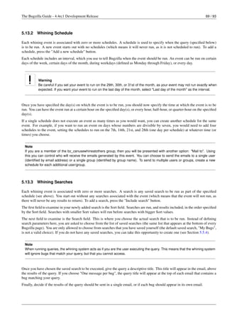 The Bugzilla Guide - 4.4rc1 Development Release                                                                                69 / 93



5.13.2    Whining Schedule

Each whining event is associated with zero or more schedules. A schedule is used to specify when the query (speciﬁed below)
is to be run. A new event starts out with no schedules (which means it will never run, as it is not scheduled to run). To add a
schedule, press the "Add a new schedule" button.
Each schedule includes an interval, which you use to tell Bugzilla when the event should be run. An event can be run on certain
days of the week, certain days of the month, during weekdays (deﬁned as Monday through Friday), or every day.



           Warning
           Be careful if you set your event to run on the 29th, 30th, or 31st of the month, as your event may not run exactly when
           expected. If you want your event to run on the last day of the month, select "Last day of the month" as the interval.



Once you have speciﬁed the day(s) on which the event is to be run, you should now specify the time at which the event is to be
run. You can have the event run at a certain hour on the speciﬁed day(s), or every hour, half-hour, or quarter-hour on the speciﬁed
day(s).
If a single schedule does not execute an event as many times as you would want, you can create another schedule for the same
event. For example, if you want to run an event on days whose numbers are divisible by seven, you would need to add four
schedules to the event, setting the schedules to run on the 7th, 14th, 21st, and 28th (one day per schedule) at whatever time (or
times) you choose.


  Note
  If you are a member of the bz_canusewhineatothers group, then you will be presented with another option: "Mail to". Using
  this you can control who will receive the emails generated by this event. You can choose to send the emails to a single user
  (identiﬁed by email address) or a single group (identiﬁed by group name). To send to multiple users or groups, create a new
  schedule for each additional user/group.




5.13.3    Whining Searches

Each whining event is associated with zero or more searches. A search is any saved search to be run as part of the speciﬁed
schedule (see above). You start out without any searches associated with the event (which means that the event will not run, as
there will never be any results to return). To add a search, press the "Include search" button.
The ﬁrst ﬁeld to examine in your newly added search is the Sort ﬁeld. Searches are run, and results included, in the order speciﬁed
by the Sort ﬁeld. Searches with smaller Sort values will run before searches with bigger Sort values.
The next ﬁeld to examine is the Search ﬁeld. This is where you choose the actual search that is to be run. Instead of deﬁning
search parameters here, you are asked to choose from the list of saved searches (the same list that appears at the bottom of every
Bugzilla page). You are only allowed to choose from searches that you have saved yourself (the default saved search, "My Bugs",
is not a valid choice). If you do not have any saved searches, you can take this opportunity to create one (see Section 5.5.4).


  Note
  When running queries, the whining system acts as if you are the user executing the query. This means that the whining system
  will ignore bugs that match your query, but that you cannot access.



Once you have chosen the saved search to be executed, give the query a descriptive title. This title will appear in the email, above
the results of the query. If you choose "One message per bug", the query title will appear at the top of each email that contains a
bug matching your query.
Finally, decide if the results of the query should be sent in a single email, or if each bug should appear in its own email.
 