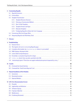 The Bugzilla Guide - 4.4rc1 Development Release                                                                                 viii



6 Customizing Bugzilla                                                                                                          71
   6.1   Bugzilla Extensions . . . . . . . . . . . . . . . . . . . . . . . . . . . . . . . . . . . . . . . . . . . . . . . . . . 71
   6.2   Custom Skins . . . . . . . . . . . . . . . . . . . . . . . . . . . . . . . . . . . . . . . . . . . . . . . . . . . . . 71
   6.3   Template Customization . . . . . . . . . . . . . . . . . . . . . . . . . . . . . . . . . . . . . . . . . . . . . . . 71
         6.3.1   Template Directory Structure . . . . . . . . . . . . . . . . . . . . . . . . . . . . . . . . . . . . . . . . . 71
         6.3.2   Choosing a Customization Method . . . . . . . . . . . . . . . . . . . . . . . . . . . . . . . . . . . . . . 72
         6.3.3   How To Edit Templates . . . . . . . . . . . . . . . . . . . . . . . . . . . . . . . . . . . . . . . . . . . . 73
         6.3.4   Template Formats and Types . . . . . . . . . . . . . . . . . . . . . . . . . . . . . . . . . . . . . . . . . 73
         6.3.5   Particular Templates . . . . . . . . . . . . . . . . . . . . . . . . . . . . . . . . . . . . . . . . . . . . . 73
         6.3.6   Conﬁguring Bugzilla to Detect the User’s Language . . . . . . . . . . . . . . . . . . . . . . . . . . . . 75
   6.4   Customizing Who Can Change What . . . . . . . . . . . . . . . . . . . . . . . . . . . . . . . . . . . . . . . . . 75
   6.5   Integrating Bugzilla with Third-Party Tools . . . . . . . . . . . . . . . . . . . . . . . . . . . . . . . . . . . . . 76

7 Glossary                                                                                                                      77

A Troubleshooting                                                                                                               81
   A.1 General Advice . . . . . . . . . . . . . . . . . . . . . . . . . . . . . . . . . . . . . . . . . . . . . . . . . . . . 81
   A.2 The Apache web server is not serving Bugzilla pages . . . . . . . . . . . . . . . . . . . . . . . . . . . . . . . . 81
   A.3 I installed a Perl module, but checksetup.pl claims it’s not installed! . . . . . . . . . . . . . . . . . . . . . 81
   A.4 DBD::Sponge::db prepare failed . . . . . . . . . . . . . . . . . . . . . . . . . . . . . . . . . . . . . . . . . . . 82
   A.5 cannot chdir(/var/spool/mqueue) . . . . . . . . . . . . . . . . . . . . . . . . . . . . . . . . . . . . . . . . . . . 82
   A.6 Everybody is constantly being forced to relogin . . . . . . . . . . . . . . . . . . . . . . . . . . . . . . . . . . . 82
   A.7 index.cgi doesn’t show up unless speciﬁed in the URL . . . . . . . . . . . . . . . . . . . . . . . . . . . . . 83
   A.8   checksetup.pl reports "Client does not support authentication protocol requested by server..."    . . . . . . . . . . 83

B Contrib                                                                                                                       84
   B.1 Command-line Search Interface . . . . . . . . . . . . . . . . . . . . . . . . . . . . . . . . . . . . . . . . . . . 84
   B.2 Command-line ’Send Unsent Bug-mail’ tool . . . . . . . . . . . . . . . . . . . . . . . . . . . . . . . . . . . . . 84

C Manual Installation of Perl Modules                                                                                           86
   C.1 Instructions . . . . . . . . . . . . . . . . . . . . . . . . . . . . . . . . . . . . . . . . . . . . . . . . . . . . . . 86
   C.2 Download Locations . . . . . . . . . . . . . . . . . . . . . . . . . . . . . . . . . . . . . . . . . . . . . . . . . 86
   C.3 Optional Modules . . . . . . . . . . . . . . . . . . . . . . . . . . . . . . . . . . . . . . . . . . . . . . . . . . . 87

D GNU Free Documentation License                                                                                                89
   D.1 Preamble . . . . . . . . . . . . . . . . . . . . . . . . . . . . . . . . . . . . . . . . . . . . . . . . . . . . . . . 89
   D.2 Applicability and Deﬁnition . . . . . . . . . . . . . . . . . . . . . . . . . . . . . . . . . . . . . . . . . . . . . 89
   D.3 Verbatim Copying . . . . . . . . . . . . . . . . . . . . . . . . . . . . . . . . . . . . . . . . . . . . . . . . . . . 90
   D.4 Copying in Quantity . . . . . . . . . . . . . . . . . . . . . . . . . . . . . . . . . . . . . . . . . . . . . . . . . 90
   D.5 Modiﬁcations . . . . . . . . . . . . . . . . . . . . . . . . . . . . . . . . . . . . . . . . . . . . . . . . . . . . . 90
   D.6 Combining Documents . . . . . . . . . . . . . . . . . . . . . . . . . . . . . . . . . . . . . . . . . . . . . . . . 92
 