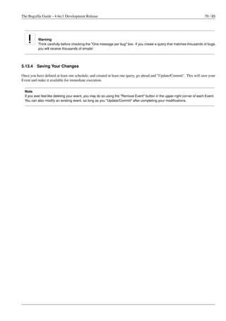 The Bugzilla Guide - 4.4rc1 Development Release                                                                             70 / 93




           Warning
           Think carefully before checking the "One message per bug" box. If you create a query that matches thousands of bugs,
           you will receive thousands of emails!




5.13.4    Saving Your Changes

Once you have deﬁned at least one schedule, and created at least one query, go ahead and "Update/Commit". This will save your
Event and make it available for immediate execution.

  Note
  If you ever feel like deleting your event, you may do so using the "Remove Event" button in the upper-right corner of each Event.
  You can also modify an existing event, so long as you "Update/Commit" after completing your modiﬁcations.
 