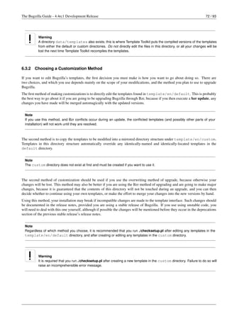 The Bugzilla Guide - 4.4rc1 Development Release                                                                               72 / 93




           Warning
           A directory data/templates also exists; this is where Template Toolkit puts the compiled versions of the templates
           from either the default or custom directories. Do not directly edit the ﬁles in this directory, or all your changes will be
           lost the next time Template Toolkit recompiles the templates.




6.3.2   Choosing a Customization Method

If you want to edit Bugzilla’s templates, the ﬁrst decision you must make is how you want to go about doing so. There are
two choices, and which you use depends mainly on the scope of your modiﬁcations, and the method you plan to use to upgrade
Bugzilla.
The ﬁrst method of making customizations is to directly edit the templates found in template/en/default. This is probably
the best way to go about it if you are going to be upgrading Bugzilla through Bzr, because if you then execute a bzr update, any
changes you have made will be merged automagically with the updated versions.


  Note
  If you use this method, and Bzr conﬂicts occur during an update, the conﬂicted templates (and possibly other parts of your
  installation) will not work until they are resolved.



The second method is to copy the templates to be modiﬁed into a mirrored directory structure under template/en/custom.
Templates in this directory structure automatically override any identically-named and identically-located templates in the
default directory.


  Note
  The custom directory does not exist at ﬁrst and must be created if you want to use it.



The second method of customization should be used if you use the overwriting method of upgrade, because otherwise your
changes will be lost. This method may also be better if you are using the Bzr method of upgrading and are going to make major
changes, because it is guaranteed that the contents of this directory will not be touched during an upgrade, and you can then
decide whether to continue using your own templates, or make the effort to merge your changes into the new versions by hand.
Using this method, your installation may break if incompatible changes are made to the template interface. Such changes should
be documented in the release notes, provided you are using a stable release of Bugzilla. If you use using unstable code, you
will need to deal with this one yourself, although if possible the changes will be mentioned before they occur in the deprecations
section of the previous stable release’s release notes.


  Note
  Regardless of which method you choose, it is recommended that you run ./checksetup.pl after editing any templates in the
  template/en/default directory, and after creating or editing any templates in the custom directory.




           Warning
           It is required that you run ./checksetup.pl after creating a new template in the custom directory. Failure to do so will
           raise an incomprehensible error message.
 
