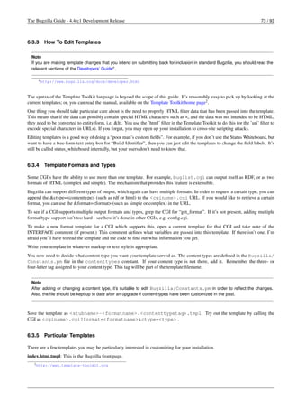 The Bugzilla Guide - 4.4rc1 Development Release                                                                                73 / 93



6.3.3    How To Edit Templates

  Note
  If you are making template changes that you intend on submitting back for inclusion in standard Bugzilla, you should read the
  relevant sections of the Developers’ Guidea .

      a http://www.bugzilla.org/docs/developer.html




The syntax of the Template Toolkit language is beyond the scope of this guide. It’s reasonably easy to pick up by looking at the
current templates; or, you can read the manual, available on the Template Toolkit home page2 .
One thing you should take particular care about is the need to properly HTML ﬁlter data that has been passed into the template.
This means that if the data can possibly contain special HTML characters such as <, and the data was not intended to be HTML,
they need to be converted to entity form, i.e. <. You use the ’html’ ﬁlter in the Template Toolkit to do this (or the ’uri’ ﬁlter to
encode special characters in URLs). If you forget, you may open up your installation to cross-site scripting attacks.
Editing templates is a good way of doing a “poor man’s custom ﬁelds”. For example, if you don’t use the Status Whiteboard, but
want to have a free-form text entry box for “Build Identiﬁer”, then you can just edit the templates to change the ﬁeld labels. It’s
still be called status_whiteboard internally, but your users don’t need to know that.


6.3.4    Template Formats and Types

Some CGI’s have the ability to use more than one template. For example, buglist.cgi can output itself as RDF, or as two
formats of HTML (complex and simple). The mechanism that provides this feature is extensible.
Bugzilla can support different types of output, which again can have multiple formats. In order to request a certain type, you can
append the &ctype=<contenttype> (such as rdf or html) to the <cginame>.cgi URL. If you would like to retrieve a certain
format, you can use the &format=<format> (such as simple or complex) in the URL.
To see if a CGI supports multiple output formats and types, grep the CGI for “get_format”. If it’s not present, adding multiple
format/type support isn’t too hard - see how it’s done in other CGIs, e.g. conﬁg.cgi.
To make a new format template for a CGI which supports this, open a current template for that CGI and take note of the
INTERFACE comment (if present.) This comment deﬁnes what variables are passed into this template. If there isn’t one, I’m
afraid you’ll have to read the template and the code to ﬁnd out what information you get.
Write your template in whatever markup or text style is appropriate.
You now need to decide what content type you want your template served as. The content types are deﬁned in the Bugzilla/
Constants.pm ﬁle in the contenttypes constant. If your content type is not there, add it. Remember the three- or
four-letter tag assigned to your content type. This tag will be part of the template ﬁlename.


  Note
  After adding or changing a content type, it’s suitable to edit Bugzilla/Constants.pm in order to reﬂect the changes.
  Also, the ﬁle should be kept up to date after an upgrade if content types have been customized in the past.



Save the template as <stubname>-<formatname>.<contenttypetag>.tmpl. Try out the template by calling the
CGI as <cginame>.cgi?format=<formatname>&ctype=<type> .


6.3.5    Particular Templates

There are a few templates you may be particularly interested in customizing for your installation.
index.html.tmpl: This is the Bugzilla front page.
   2 http://www.template-toolkit.org
 