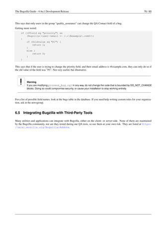 The Bugzilla Guide - 4.4rc1 Development Release                                                                            76 / 93



This says that only users in the group "quality_assurance" can change the QA Contact ﬁeld of a bug.
Getting more weird:
      if (($field eq "priority") &&
          (Bugzilla->user->email =~ /.*@example.com$/))
      {
          if ($oldvalue eq "P1") {
              return 1;
          }
          else {
              return 0;
          }
      }


This says that if the user is trying to change the priority ﬁeld, and their email address is @example.com, they can only do so if
the old value of the ﬁeld was "P1". Not very useful, but illustrative.



           Warning
           If you are modifying process_bug.cgi in any way, do not change the code that is bounded by DO_NOT_CHANGE
           blocks. Doing so could compromise security, or cause your installation to stop working entirely.



For a list of possible ﬁeld names, look at the bugs table in the database. If you need help writing custom rules for your organiza-
tion, ask in the newsgroup.


6.5    Integrating Bugzilla with Third-Party Tools

Many utilities and applications can integrate with Bugzilla, either on the client- or server-side. None of them are maintained
by the Bugzilla community, nor are they tested during our QA tests, so use them at your own risk. They are listed at https:
//wiki.mozilla.org/Bugzilla:Addons.
 