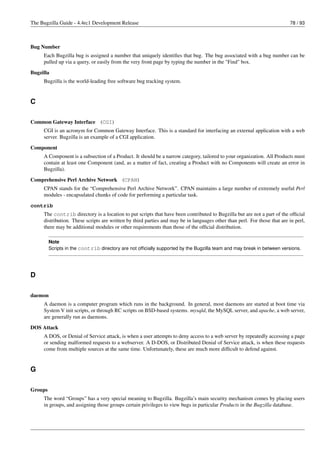 The Bugzilla Guide - 4.4rc1 Development Release                                                                           78 / 93



Bug Number
     Each Bugzilla bug is assigned a number that uniquely identiﬁes that bug. The bug associated with a bug number can be
     pulled up via a query, or easily from the very front page by typing the number in the "Find" box.

Bugzilla
     Bugzilla is the world-leading free software bug tracking system.


C

Common Gateway Interface (CGI)
     CGI is an acronym for Common Gateway Interface. This is a standard for interfacing an external application with a web
     server. Bugzilla is an example of a CGI application.

Component
     A Component is a subsection of a Product. It should be a narrow category, tailored to your organization. All Products must
     contain at least one Component (and, as a matter of fact, creating a Product with no Components will create an error in
     Bugzilla).

Comprehensive Perl Archive Network (CPAN)
     CPAN stands for the “Comprehensive Perl Archive Network”. CPAN maintains a large number of extremely useful Perl
     modules - encapsulated chunks of code for performing a particular task.
contrib
     The contrib directory is a location to put scripts that have been contributed to Bugzilla but are not a part of the ofﬁcial
     distribution. These scripts are written by third parties and may be in languages other than perl. For those that are in perl,
     there may be additional modules or other requirements than those of the ofﬁcial distribution.

         Note
         Scripts in the contrib directory are not ofﬁcially supported by the Bugzilla team and may break in between versions.




D

daemon
     A daemon is a computer program which runs in the background. In general, most daemons are started at boot time via
     System V init scripts, or through RC scripts on BSD-based systems. mysqld, the MySQL server, and apache, a web server,
     are generally run as daemons.
DOS Attack
     A DOS, or Denial of Service attack, is when a user attempts to deny access to a web server by repeatedly accessing a page
     or sending malformed requests to a webserver. A D-DOS, or Distributed Denial of Service attack, is when these requests
     come from multiple sources at the same time. Unfortunately, these are much more difﬁcult to defend against.


G

Groups
     The word “Groups” has a very special meaning to Bugzilla. Bugzilla’s main security mechanism comes by placing users
     in groups, and assigning those groups certain privileges to view bugs in particular Products in the Bugzilla database.
 