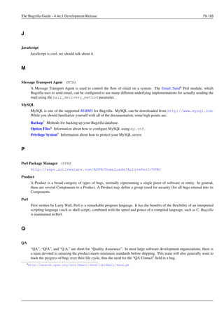The Bugzilla Guide - 4.4rc1 Development Release                                                                           79 / 93




J

JavaScript
       JavaScript is cool, we should talk about it.


M

Message Transport Agent (MTA)
       A Message Transport Agent is used to control the ﬂow of email on a system. The Email::Send6 Perl module, which
       Bugzilla uses to send email, can be conﬁgured to use many different underlying implementations for actually sending the
       mail using the mail_delivery_method parameter.
MySQL
       MySQL is one of the supported RDBMS for Bugzilla. MySQL can be downloaded from http://www.mysql.com.
       While you should familiarize yourself with all of the documentation, some high points are:

       Backup7 Methods for backing up your Bugzilla database.
       Option Files8 Information about how to conﬁgure MySQL using my.cnf.
       Privilege System9 Information about how to protect your MySQL server.


P

Perl Package Manager (PPM)
       http://aspn.activestate.com/ASPN/Downloads/ActivePerl/PPM/

Product
       A Product is a broad category of types of bugs, normally representing a single piece of software or entity. In general,
       there are several Components to a Product. A Product may deﬁne a group (used for security) for all bugs entered into its
       Components.

Perl
       First written by Larry Wall, Perl is a remarkable program language. It has the beneﬁts of the ﬂexibility of an interpreted
       scripting language (such as shell script), combined with the speed and power of a compiled language, such as C. Bugzilla
       is maintained in Perl.


Q

QA
       “QA”, “Q/A”, and “Q.A.” are short for “Quality Assurance”. In most large software development organizations, there is
       a team devoted to ensuring the product meets minimum standards before shipping. This team will also generally want to
       track the progress of bugs over their life cycle, thus the need for the “QA Contact” ﬁeld in a bug.
    6 http://search.cpan.org/dist/Email-Send/lib/Email/Send.pm
 