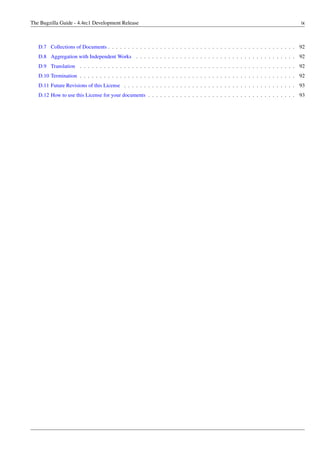 The Bugzilla Guide - 4.4rc1 Development Release                                                                                 ix



   D.7 Collections of Documents . . . . . . . . . . . . . . . . . . . . . . . . . . . . . . . . . . . . . . . . . . . . . . . 92
   D.8 Aggregation with Independent Works . . . . . . . . . . . . . . . . . . . . . . . . . . . . . . . . . . . . . . . . 92
   D.9 Translation . . . . . . . . . . . . . . . . . . . . . . . . . . . . . . . . . . . . . . . . . . . . . . . . . . . . . . 92
   D.10 Termination . . . . . . . . . . . . . . . . . . . . . . . . . . . . . . . . . . . . . . . . . . . . . . . . . . . . . . 92
   D.11 Future Revisions of this License . . . . . . . . . . . . . . . . . . . . . . . . . . . . . . . . . . . . . . . . . . . 93
   D.12 How to use this License for your documents . . . . . . . . . . . . . . . . . . . . . . . . . . . . . . . . . . . . . 93
 