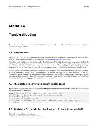 The Bugzilla Guide - 4.4rc1 Development Release                                                                            81 / 93




Appendix A


Troubleshooting

This section gives solutions to common Bugzilla installation problems. If none of the section headings seems to match your
problem, read the general advice.


A.1     General Advice

If you can’t get checksetup.pl to run to completion, it normally explains what’s wrong and how to ﬁx it. If you can’t work
it out, or if it’s being uncommunicative, post the errors in the mozilla.support.bugzilla1 newsgroup.
If you have made it all the way through Section 2.1 (Installation) and Section 2.2 (Conﬁguration) but accessing the Bugzilla
URL doesn’t work, the ﬁrst thing to do is to check your web server error log. For Apache, this is often located at /etc/
logs/httpd/error_log. The error messages you see may be self-explanatory enough to enable you to diagnose and ﬁx
the problem. If not, see below for some commonly-encountered errors. If that doesn’t help, post the errors to the newsgroup.
Bugzilla can also log all user-based errors (and many code-based errors) that occur, without polluting the web server’s error log.
To enable Bugzilla error logging, create a ﬁle that Bugzilla can write to, named errorlog, in the Bugzilla data directory.
Errors will be logged as they occur, and will include the type of the error, the IP address and username (if available) of the user
who triggered the error, and the values of all environment variables; if a form was being submitted, the data in the form will also
be included. To disable error logging, delete or rename the errorlog ﬁle.


A.2     The Apache web server is not serving Bugzilla pages

After you have run checksetup.pl twice, run testserver.pl http://yoursite.yourdomain/yoururl to conﬁrm that your web server
is conﬁgured properly for Bugzilla.
bash$ ./testserver.pl http://landfill.bugzilla.org/bugzilla-tip
TEST-OK Webserver is running under group id in $webservergroup.
TEST-OK Got ant picture.
TEST-OK Webserver is executing CGIs.
TEST-OK Webserver is preventing fetch of http://landfill.bugzilla.org/bugzilla-tip/ ←
    localconfig.




A.3     I installed a Perl module, but checksetup.pl claims it’s not installed!

This could be caused by one of two things:
   1 news://news.mozilla.org/mozilla.support.bugzilla
 