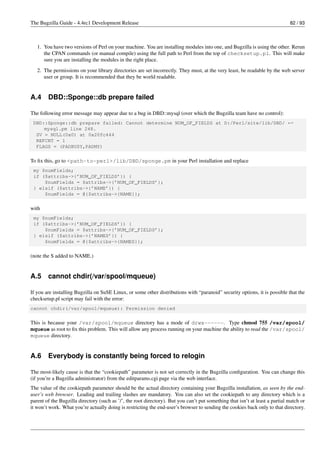 The Bugzilla Guide - 4.4rc1 Development Release                                                                               82 / 93



   1. You have two versions of Perl on your machine. You are installing modules into one, and Bugzilla is using the other. Rerun
      the CPAN commands (or manual compile) using the full path to Perl from the top of checksetup.pl. This will make
      sure you are installing the modules in the right place.
   2. The permissions on your library directories are set incorrectly. They must, at the very least, be readable by the web server
      user or group. It is recommended that they be world readable.


A.4     DBD::Sponge::db prepare failed

The following error message may appear due to a bug in DBD::mysql (over which the Bugzilla team have no control):
 DBD::Sponge::db prepare failed: Cannot determine NUM_OF_FIELDS at D:/Perl/site/lib/DBD/ ←
     mysql.pm line 248.
  SV = NULL(0x0) at 0x20fc444
  REFCNT = 1
  FLAGS = (PADBUSY,PADMY)


To ﬁx this, go to <path-to-perl>/lib/DBD/sponge.pm in your Perl installation and replace
 my $numFields;
 if ($attribs->{’NUM_OF_FIELDS’}) {
     $numFields = $attribs->{’NUM_OF_FIELDS’};
 } elsif ($attribs->{’NAME’}) {
     $numFields = @{$attribs->{NAME}};


with
 my $numFields;
 if ($attribs->{’NUM_OF_FIELDS’}) {
     $numFields = $attribs->{’NUM_OF_FIELDS’};
 } elsif ($attribs->{’NAMES’}) {
     $numFields = @{$attribs->{NAMES}};


(note the S added to NAME.)


A.5     cannot chdir(/var/spool/mqueue)

If you are installing Bugzilla on SuSE Linux, or some other distributions with “paranoid” security options, it is possible that the
checksetup.pl script may fail with the error:
cannot chdir(/var/spool/mqueue): Permission denied


This is because your /var/spool/mqueue directory has a mode of drwx------. Type chmod 755 /var/spool/
mqueue as root to ﬁx this problem. This will allow any process running on your machine the ability to read the /var/spool/
mqueue directory.


A.6     Everybody is constantly being forced to relogin

The most-likely cause is that the “cookiepath” parameter is not set correctly in the Bugzilla conﬁguration. You can change this
(if you’re a Bugzilla administrator) from the editparams.cgi page via the web interface.
The value of the cookiepath parameter should be the actual directory containing your Bugzilla installation, as seen by the end-
user’s web browser. Leading and trailing slashes are mandatory. You can also set the cookiepath to any directory which is a
parent of the Bugzilla directory (such as ’/’, the root directory). But you can’t put something that isn’t at least a partial match or
it won’t work. What you’re actually doing is restricting the end-user’s browser to sending the cookies back only to that directory.
 