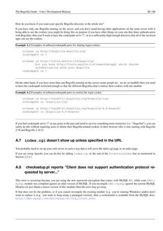 The Bugzilla Guide - 4.4rc1 Development Release                                                                                83 / 93



How do you know if you want your speciﬁc Bugzilla directory or the whole site?
If you have only one Bugzilla running on the server, and you don’t mind having other applications on the same server with it
being able to see the cookies (you might be doing this on purpose if you have other things on your site that share authentication
with Bugzilla), then you’ll want to have the cookiepath set to "/", or to a sufﬁciently-high enough directory that all of the involved
apps can see the cookies.

Example A.1 Examples of urlbase/cookiepath pairs for sharing login cookies

      urlbase is http://bugzilla.mozilla.org/
      cookiepath is /

      urlbase is http://tools.mysite.tld/bugzilla/
              but you have http://tools.mysite.tld/someotherapp/ which shares
              authentication with your Bugzilla
      cookiepath is /



On the other hand, if you have more than one Bugzilla running on the server (some people do - we do on landﬁll) then you need
to have the cookiepath restricted enough so that the different Bugzillas don’t confuse their cookies with one another.

Example A.2 Examples of urlbase/cookiepath pairs to restrict the login cookie

      urlbase is http://landfill.bugzilla.org/bugzilla-tip/
      cookiepath is /bugzilla-tip/

      urlbase is http://landfill.bugzilla.org/bugzilla-4.0-branch/
      cookiepath is /bugzilla-4.0-branch/



If you had cookiepath set to “/” at any point in the past and need to set it to something more restrictive (i.e. “/bugzilla/”), you can
safely do this without requiring users to delete their Bugzilla-related cookies in their browser (this is true starting with Bugzilla
2.18 and Bugzilla 2.16.5).


A.7 index.cgi doesn’t show up unless speciﬁed in the URL

You probably need to set up your web server in such a way that it will serve the index.cgi page as an index page.
If you are using Apache, you can do this by adding index.cgi to the end of the DirectoryIndex line as mentioned in
Section 2.2.4.1.


A.8      checksetup.pl reports "Client does not support authentication protocol re-
        quested by server..."

This error is occurring because you are using the new password encryption that comes with MySQL 4.1, while your DBD::
mysql module was compiled against an older version of MySQL. If you recompile DBD::mysql against the current MySQL
libraries (or just obtain a newer version of this module) then the error may go away.
If that does not ﬁx the problem, or if you cannot recompile the existing module (e.g. you’re running Windows) and/or don’t
want to replace it (e.g. you want to keep using a packaged version), then a workaround is available from the MySQL docs:
http://dev.mysql.com/doc/mysql/en/Old_client.html
 