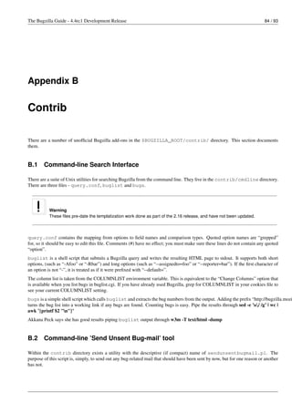 The Bugzilla Guide - 4.4rc1 Development Release                                                                             84 / 93




Appendix B


Contrib

There are a number of unofﬁcial Bugzilla add-ons in the $BUGZILLA_ROOT/contrib/ directory. This section documents
them.


B.1     Command-line Search Interface

There are a suite of Unix utilities for searching Bugzilla from the command line. They live in the contrib/cmdline directory.
There are three ﬁles - query.conf, buglist and bugs.




           Warning
           These ﬁles pre-date the templatization work done as part of the 2.16 release, and have not been updated.



query.conf contains the mapping from options to ﬁeld names and comparison types. Quoted option names are “grepped”
for, so it should be easy to edit this ﬁle. Comments (#) have no effect; you must make sure these lines do not contain any quoted
“option”.
buglist is a shell script that submits a Bugzilla query and writes the resulting HTML page to stdout. It supports both short
options, (such as “-Afoo” or “-Rbar”) and long options (such as “--assignedto=foo” or “--reporter=bar”). If the ﬁrst character of
an option is not “-”, it is treated as if it were preﬁxed with “--default=”.
The column list is taken from the COLUMNLIST environment variable. This is equivalent to the “Change Columns” option that
is available when you list bugs in buglist.cgi. If you have already used Bugzilla, grep for COLUMNLIST in your cookies ﬁle to
see your current COLUMNLIST setting.
bugs is a simple shell script which calls buglist and extracts the bug numbers from the output. Adding the preﬁx “http://bugzilla.mozi
turns the bug list into a working link if any bugs are found. Counting bugs is easy. Pipe the results through sed -e ’s/,/ /g’ | wc |
awk ’{printf $2 "n"}’
Akkana Peck says she has good results piping buglist output through w3m -T text/html -dump


B.2     Command-line ’Send Unsent Bug-mail’ tool

Within the contrib directory exists a utility with the descriptive (if compact) name of sendunsentbugmail.pl. The
purpose of this script is, simply, to send out any bug-related mail that should have been sent by now, but for one reason or another
has not.
 
