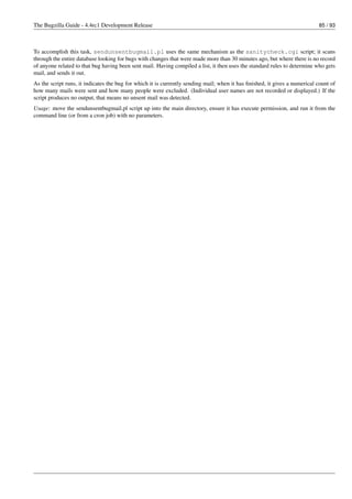 The Bugzilla Guide - 4.4rc1 Development Release                                                                            85 / 93



To accomplish this task, sendunsentbugmail.pl uses the same mechanism as the sanitycheck.cgi script; it scans
through the entire database looking for bugs with changes that were made more than 30 minutes ago, but where there is no record
of anyone related to that bug having been sent mail. Having compiled a list, it then uses the standard rules to determine who gets
mail, and sends it out.
As the script runs, it indicates the bug for which it is currently sending mail; when it has ﬁnished, it gives a numerical count of
how many mails were sent and how many people were excluded. (Individual user names are not recorded or displayed.) If the
script produces no output, that means no unsent mail was detected.
Usage: move the sendunsentbugmail.pl script up into the main directory, ensure it has execute permission, and run it from the
command line (or from a cron job) with no parameters.
 