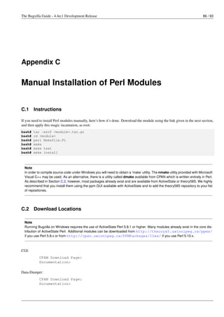 The Bugzilla Guide - 4.4rc1 Development Release                                                                             86 / 93




Appendix C

Manual Installation of Perl Modules


C.1     Instructions

If you need to install Perl modules manually, here’s how it’s done. Download the module using the link given in the next section,
and then apply this magic incantation, as root:
bash#   tar -xzvf <module>.tar.gz
bash#   cd <module>
bash#   perl Makefile.PL
bash#   make
bash#   make test
bash#   make install



  Note
  In order to compile source code under Windows you will need to obtain a ’make’ utility. The nmake utility provided with Microsoft
  Visual C++ may be used. As an alternative, there is a utility called dmake available from CPAN which is written entirely in Perl.
  As described in Section C.2, however, most packages already exist and are available from ActiveState or theory58S. We highly
  recommend that you install them using the ppm GUI available with ActiveState and to add the theory58S repository to your list
  of repositories.




C.2     Download Locations

  Note
  Running Bugzilla on Windows requires the use of ActiveState Perl 5.8.1 or higher. Many modules already exist in the core dis-
  tribution of ActiveState Perl. Additional modules can be downloaded from http://theoryx5.uwinnipeg.ca/ppms/
  if you use Perl 5.8.x or from http://cpan.uwinnipeg.ca/PPMPackages/10xx/ if you use Perl 5.10.x.



CGI:
            CPAN Download Page:
            Documentation:

Data-Dumper:
            CPAN Download Page:
            Documentation:
 