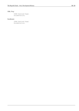 The Bugzilla Guide - 4.4rc1 Development Release   88 / 93



XML::Twig:
           CPAN Download Page:
           Documentation:

PatchReader:
           CPAN Download Page:
           Documentation:
 