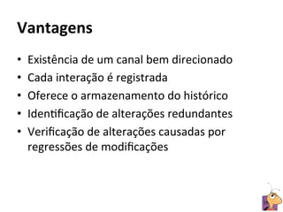 Vantagens	
  
•    Existência	
  de	
  um	
  canal	
  bem	
  direcionado	
  
•    Cada	
  interação	
  é	
  registrada	
  
•    Oferece	
  o	
  armazenamento	
  do	
  histórico	
  
•    IdenRﬁcação	
  de	
  alterações	
  redundantes	
  
•    Veriﬁcação	
  de	
  alterações	
  causadas	
  por	
  
     regressões	
  de	
  modiﬁcações	
  



                                                                 19	
  
 