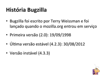 História	
  Bugzilla	
  
•  Bugzilla	
  foi	
  escrito	
  por	
  Terry	
  Weissman	
  e	
  foi	
  
   lançado	
  quando	
  o	
  mozilla.org	
  entrou	
  em	
  serviço	
  
•  Primeira	
  versão	
  (2.0):	
  19/09/1998	
  

•  ÚlRma	
  versão	
  estável	
  (4.2.3):	
  30/08/2012	
  

•  Versão	
  instável	
  (4.3.3)	
  


                                                                     4	
  
 