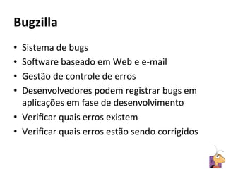 Bugzilla	
  
•  Sistema	
  de	
  bugs	
  
•  So4ware	
  baseado	
  em	
  Web	
  e	
  e-­‐mail	
  	
  
•  Gestão	
  de	
  controle	
  de	
  erros	
  
•  Desenvolvedores	
  podem	
  registrar	
  bugs	
  em	
  
   aplicações	
  em	
  fase	
  de	
  desenvolvimento	
  
•  Veriﬁcar	
  quais	
  erros	
  existem	
  	
  
•  Veriﬁcar	
  quais	
  erros	
  estão	
  sendo	
  corrigidos	
  

                                                                    7	
  
 